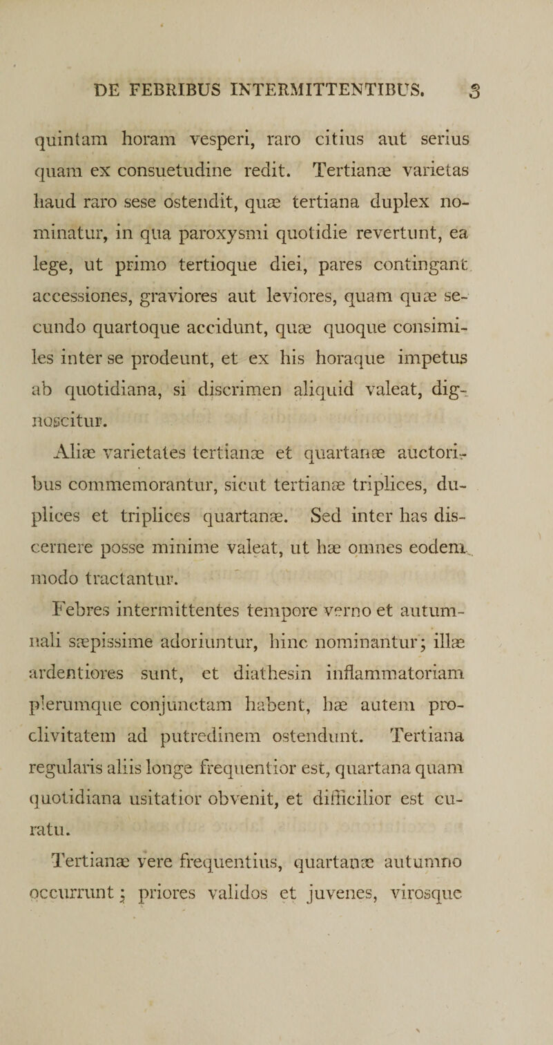 quintam horam vesperi, raro citius aut serius quam ex consuetudine redit. Tertianas varietas haud raro sese ostendit, quas tertiana duplex no¬ minatur, in qua paroxysmi quotidie revertunt, ea lege, ut primo tertioque diei, pares contingant accessiones, graviores aut leviores, quam quas se¬ cundo quartoque accidunt, quas quoque consimi¬ les inter se prodeunt, et ex his horaque impetus ab quotidiana, si discrimen aliquid valeat, dig¬ noscitur. Aliae varietates tertianae et quartanae auctorir bus commemorantur, sicut tertianae triplices, du¬ plices et triplices quartanae. Sed inter has dis¬ cernere posse minime valeat, ut hae omnes eodem, modo tractantur. Febres intermittentes tempore verno et autum¬ nali saepissime adoriuntur, hinc nominantur; illae ardentiores sunt, et diathesin inflammatoriam plerumque conjunctam habent, hae autem pro¬ clivitatem ad putredinem ostendunt. Tertiana regularis aliis longe frequentior est, quartana quam quotidiana usitatior obvenit, et difficilior est cu¬ ratu. Tertianas vere frequentius, quartanae autumno occurrunt; priores validos et juvenes, virosque