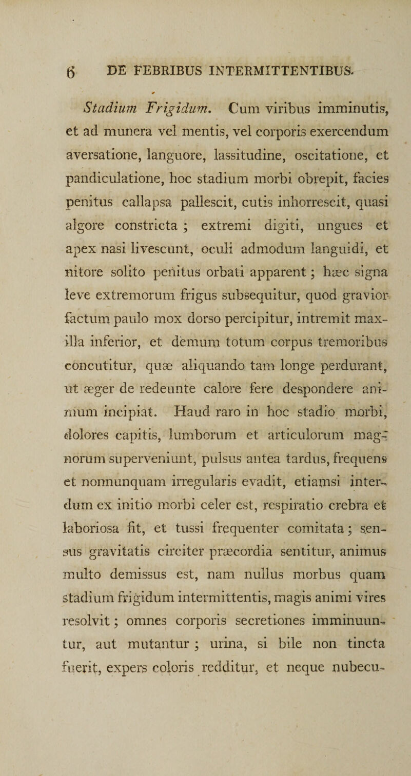 Stadium Frigidum. Cum viribus imminutis, et ad munera vel mentis, vel corporis exercendum aversatione, languore, lassitudine, oscitatione, et pandiculatione, hoc stadium morbi obrepit, facies penitus callapsa pallescit, cutis inhorrescit, quasi algore constricta ; extremi digiti, ungues et apex nasi livescunt, oculi admodum languidi, et nitore solito penitus orbati apparent; haec signa leve extremorum frigus subsequitur, quod gravior factum paulo mox dorso percipitur, intremit max¬ illa inferior, et demum totum corpus tremoribus concutitur, quae aliquando tam longe perdurant, ut aeger de redeunte calore fere despondere ani¬ mum incipiat. Haud raro in hoc stadio morbi, dolores capitis, lumborum et articulorum mag¬ norum superveniunt, pulsus antea tardus, frequens et nonnunquam irregularis evadit, etiamsi inter-, dum ex initio morbi celer est, respiratio crebra et laboriosa fit, et tussi frequenter comitata; sen¬ sus gravitatis circiter praecordia sentitur, animus multo demissus est, nam nullus morbus quam stadium frigidum intermittentis, magis animi vires resolvit; omnes corporis secretiones imminuum tur, aut mutantur ; urina, si bile non tincta fuerit, expers coloris redditur, et neque nubecu-