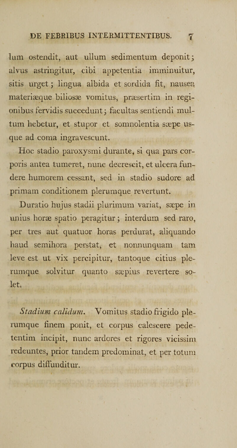lum ostendit, aut ullum sedimentum deponit; alvus astringitur, cibi appetentia imminuitur, sitis urget; lingua albida et sordida fit, nausea materiaeque biliosae vomitus, praesertim in regi¬ onibus fervidis succedunt; facultas sentiendi mul¬ tum hebetur, et stupor et somnolentia saepe us¬ que ad coma ingravescunt. Hoc stadio paroxysmi durantei si qua pars cor¬ poris antea tumeret, nunc decrescit, et ulcera fun¬ dere humorem cessant, sed in stadio sudore ad primam conditionem plerumque revertunt. Duratio hujus stadii plurimum variat, saepe in unius horae spatio peragitur; interdum sed raro, i per tres aut quatuor horas perdurat, aliquando haud semihora perstat, et nonnunquam tam leve est ut vix percipitur, tantoque citius ple¬ rumque solvitur quanto saepius revertere so¬ let* Stadium calidum. Vomitus stadio frigido ple¬ rumque finem ponit, et corpus calescere pede- tentim incipit, nunc ardores et rigores vicissim redeuntes, prior tandem predominat, et per totum corpus diffunditur.