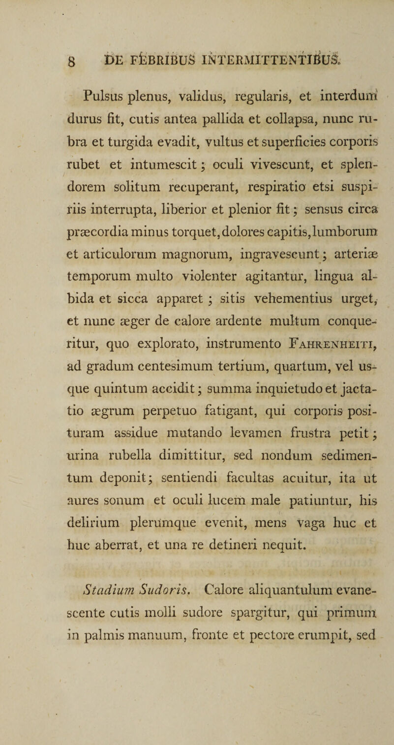 Pulsas plenus, validus, regularis, et interdum durus fit, cutis antea pallida et collapsa, nunc ru¬ bra et turgida evadit, vultus et superficies corporis rubet et intumescit; oculi vivescunt, et splen¬ dorem solitum recuperant, respiratio etsi suspi¬ riis interrupta, liberior et plenior fit; sensus circa praecordia minus torquet, dolores capitis,lumborum et articulorum magnorum, ingravescunt; arteriae temporum multo violenter agitantur, lingua al¬ bida et sicca apparet ; sitis vehementius urget, et nunc aeger de calore ardente multum conque¬ ritur, quo explorato, instrumento Fahrenheiti, ad gradum centesimum tertium, quartum, vel us¬ que quintum accidit; summa inquietudo et jacta¬ tio aegrum perpetuo fatigant, qui corporis posi¬ turam assidue mutando levamen frustra petit; urina rubella dimittitur, sed nondum sedimen¬ tum deponit; sentiendi facultas acuitur, ita ut aures sonum et oculi lucem male patiuntur, his 7 delirium plerumque evenit, mens vaga huc et huc aberrat, et una re detineri nequit. Stadium Sudoris. Calore aliquantulum evane¬ scente cutis molli sudore spargitur, qui primum in palmis manuum, fronte et pectore erumpit, sed