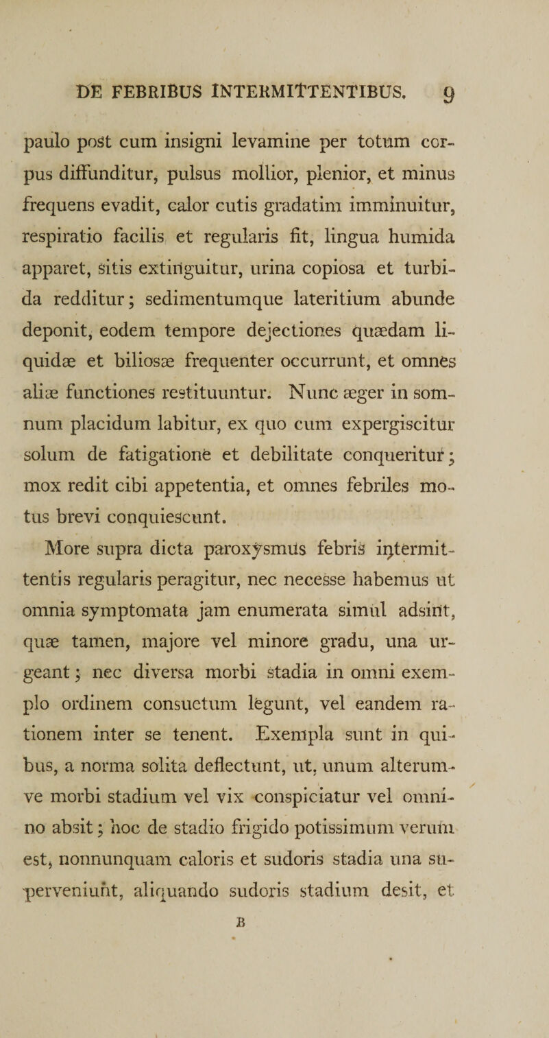 paulo post cum insigni levamine per totum cor¬ pus diffunditur, pulsus mollior, plenior, et minus frequens evadit, calor cutis gradatim imminuitur, respiratio facilis et regularis fit, lingua humida apparet, sitis extiiiguitur, urina copiosa et turbi¬ da redditur; sedimentumque lateritium abunde deponit, eodem tempore dejectiones quaedam li¬ quidae et biliosae frequenter occurrunt, et omnes aliae functiones restituuntur. Nunc aeger in som¬ num placidum labitur, ex quo cum expergiscitur solum de fatigatione et debilitate conqueritur; mox redit cibi appetentia, et omnes febriles mo¬ tus brevi conquiescunt. More supra dicta paroxysmus febris intermit¬ tentis regularis peragitur, nec necesse habemus ut omnia symptomata jam enumerata simul adsint, quae tamen, majore vel minore gradu, una ur¬ geant ; nec diversa morbi stadia in omni exem¬ plo ordinem consuetum legunt, vel eandem ra¬ tionem inter se tenent. Exempla sunt in qui¬ bus, a norma solita deflectunt, ut, unum alterum- ve morbi stadium vel vix conspiciatur vel omni¬ no absit; hoc de stadio frigido potissimum verum est&gt; nonnunquam caloris et sudoris stadia una su¬ perveniunt, aliquando sudoris stadium desit, et B