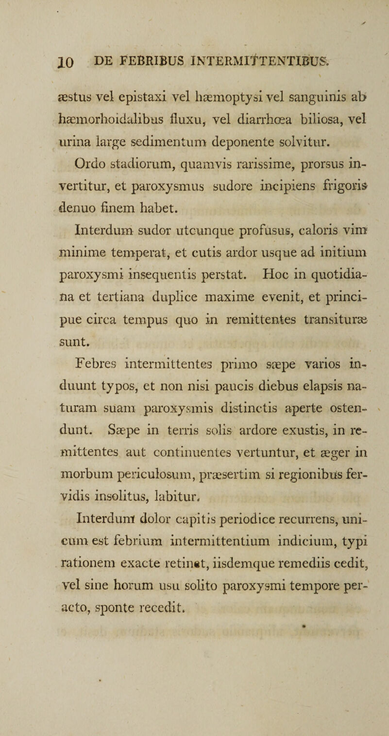 aestus vel epistaxi vel haemoptysi vel sanguinis ab haemorhoidalibus fluxu, vel diarrhoea biliosa, vel urina large sedimentum deponente solvitur. Ordo stadiorum, quamvis rarissime, prorsus in¬ vertitur, et paroxysmus sudore incipiens frigoris denuo finem habet. Interdum sudor utcunque profusus, caloris vim minime temperat, et cutis ardor usque ad initium paroxysmi insequentis perstat. Hoc in quotidia¬ na et tertiana duplice maxime evenit, et princi- pue circa tempus quo in remittentes transiturae sunt. Febres intermittentes primo saepe varios in¬ duunt typos, et non nisi paucis diebus elapsis na¬ turam suam paroxysmis distinctis aperte osten¬ dunt. Saepe in terris solis ardore exustis, in re¬ mittentes aut continuentes vertuntur, et aeger in morbum periculosum, praesertim si regionibus fer¬ vidis insolitus, labitur. Interdum dolor capitis periodice recurrens, uni¬ cum est febrium intermittentium indicium, typi rationem exacte retinet, iisdemque remediis cedit, vel sine horum usu solito paroxysmi tempore per¬ acto, sponte recedit.