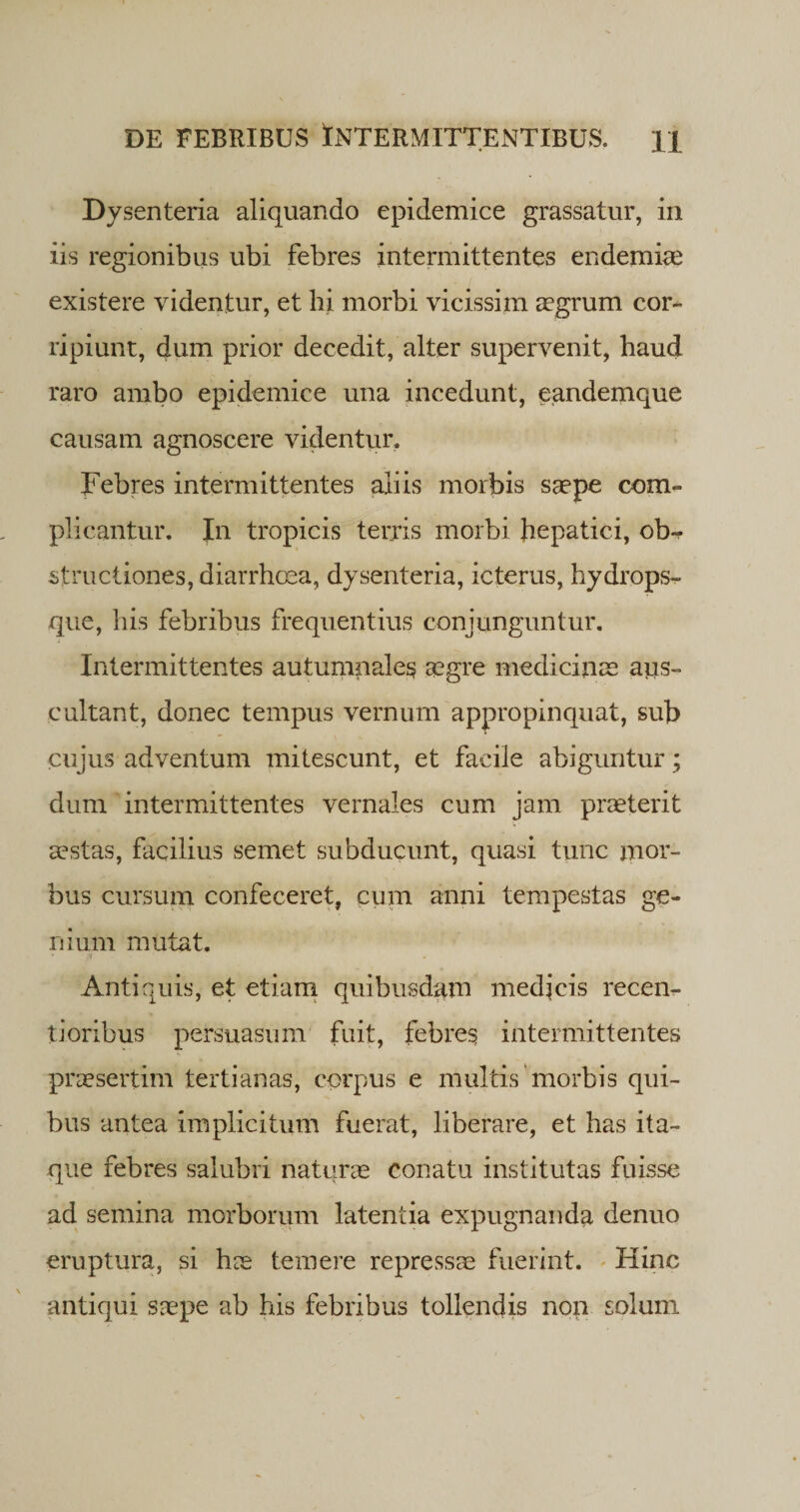 Dy senteria aliquando epidemice grassatur, in iis regionibus ubi febres intermittentes endemiae existere videntur, et hi morbi vicissim aegrum cor¬ ripiunt, dum prior decedit, alter supervenit, haud raro ambo epidemice una incedunt, eandemque causam agnoscere videntur. Febres intermittentes aliis morbis saepe com¬ plicantur. Jn tropicis terris morbi hepatici, ob-r structiones, diarrhoea, dysenteria, icterus, hydrops¬ que, his febribus frequentius conjunguntur. Intermittentes autumnales aegre medicinae aus¬ cultant, donec tempus vernum appropinquat, sub cujus adventum mitescunt, et facile abiguntur; dum intermittentes vernales cum jam praeterit aestas, facilius semet subducunt, quasi tunc mor¬ bus cursum confeceret, cum anni tempestas ge¬ nium mutat. * .i * Antiquis, et etiam quibusdam medicis recen¬ ti oribus persuasum fuit, febres intermittentes praesertim tertianas, corpus e multis morbis qui¬ bus antea implicitum fuerat, liberare, et has ita¬ que febres salubri naturae Conatu institutas fuisse ad semina morborum latentia expugnanda denuo eruptura, si hae temere repressae fuerint. Hinc antiqui saepe ab his febribus tollendis non solum