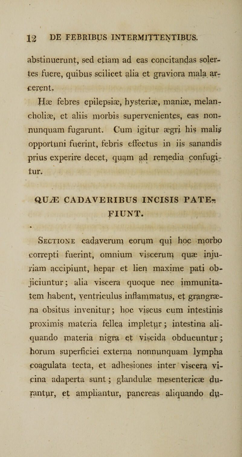 abstinuerunt, sed etiam ad eas concitandas soler- tes fuere, quibus scilicet alia et graviora mala ar¬ cerent. Has febres epilepsias, hysteriae, manias, melan¬ cholias, et aliis morbis supervenientes, eas non- nunquam fugarunt. Cum igitur aegri his mali? opportuni fuerint, febris effectus in iis sanandis prius experire decet, quam ad reiqedia confugi¬ tur. QUJE CADAVERIBUS INCISIS PATE* FIUNT. Sectione cadaverum eorum quj hoc morbo correpti fuerint, omnium viscerum quas inju¬ riam accipiunt, hepar et lien maxime pati ob¬ jiciuntur; alia viscera quoque nec immunita¬ tem habent, ventriculus inflauimatus, et grangras- na obsitus invenitur; hoc vi?cus cum iptestinis proximis materia fellea impletqr; intestina ali¬ quando materia nigra et viscida obducuntur; horum superficiei externa nonnunquam lympha coagulata tecta, et adhesiones inter viscera vi¬ cina adaperta sunt; glandulae mesentericae du- rantpr, et ampliantur, pancreas aliquando dp-