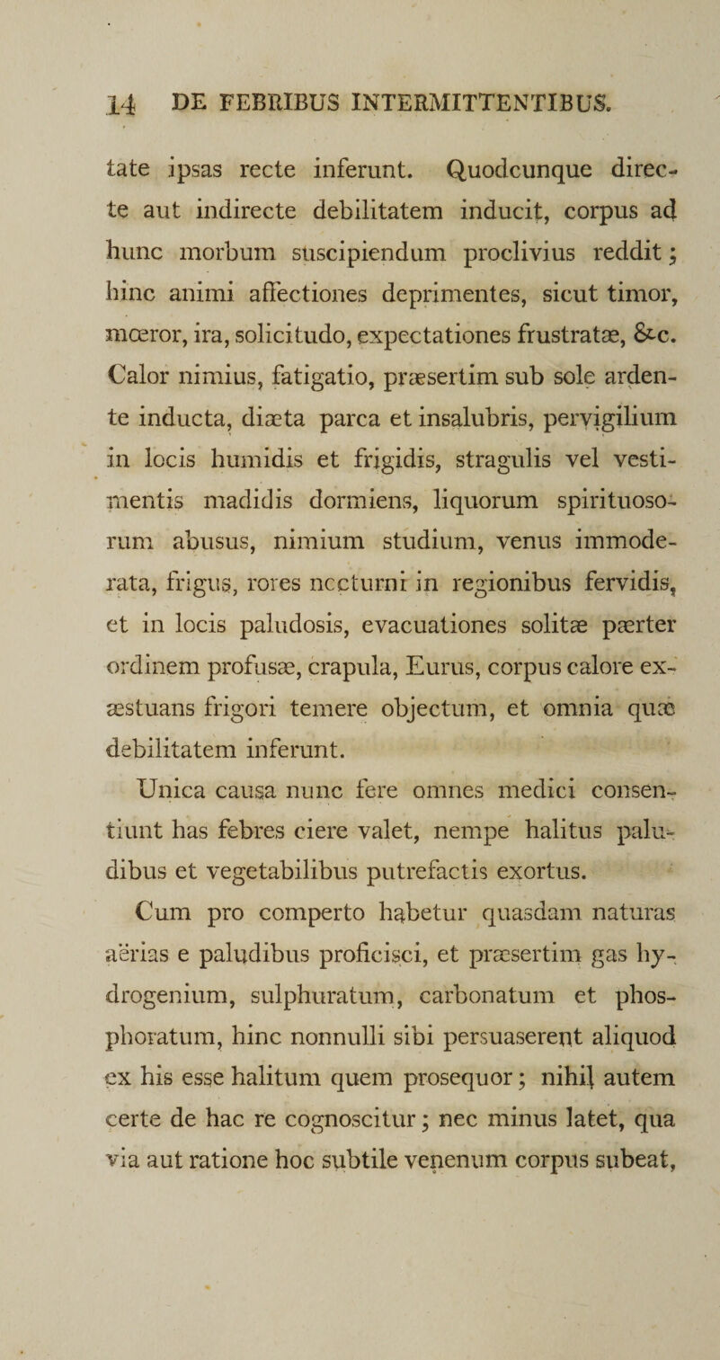 tate ipsas recte inferunt. Quodcunque direc¬ te aut indirecte debilitatem inducit, corpus ad hunc morbum suscipiendum proclivius reddit; hinc animi affectiones deprimentes, sicut timor, mceror, ira, solicitudo, expectationes frustratas, &amp;c. Calor nimius, fatigatio, praesertim sub sole arden- te inducta, diaeta parca et insalubris, pervigilium in locis humidis et frigidis, stragulis vel vesti¬ mentis madidis dormiens, liquorum spirituoso- rum abusus, nimium studium, venus immode¬ rata, frigus, rores nccturnr in regionibus fervidis, et in locis paludosis, evacuationes solitae paerter ordinem profusae, crapula, Eurus, corpus calore ex¬ aestuans frigori temere objectum, et omnia quae debilitatem inferunt. Unica causa nunc fere omnes medici consen¬ tiunt has febres ciere valet, nempe halitus palu¬ dibus et vegetabilibus putrefactis exortus. Cum pro comperto habetur quasdam naturas aerias e paludibus proficisci, et praesertim gas hy- drogenium, sulphuratum, carbonatum et phos- phoratum, hinc nonnulli sibi persuaserent aliquod ex his esse halitum quem prosequor; nihil autem certe de hac re cognoscitur; nec minus latet, qua via aut ratione hoc subtile venenum corpus subeat.