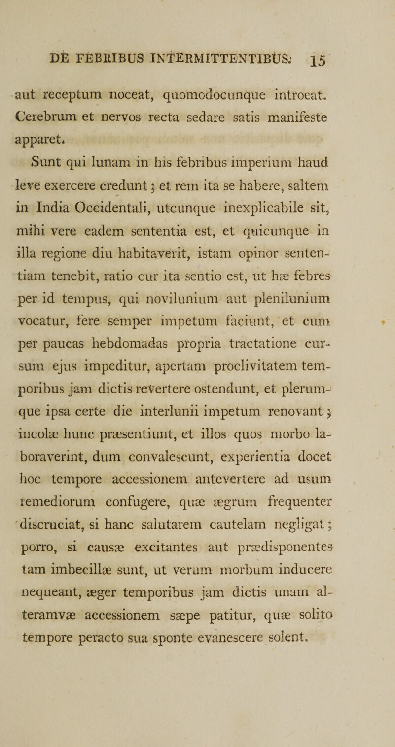 aut receptum noceat, quomodocunque introeat. Cerebrum et nervos recta sedare satis manifeste apparet* Sunt qui lunam in his febribus imperium haud leve exercere credunt ;■ et rem ita se habere, saltem in India Occidentali, utcunque inexplicabile sit, mihi vere eadem sententia est, et quicunque in illa regione diu habitaverit, istam opinor senten¬ tiam tenebit, ratio cur ita sentio est, ut hae febres per id tempus, qui novilunium aut plenilunium vocatur, fere semper impetum faciunt, et cum per paucas hebdomadas propria tractatione cur¬ sum ejus impeditur, apertam proclivitatem tem¬ poribus jam dictis revertere ostendunt, et plerum¬ que ipsa certe die interlunii impetum renovant $ incolae hunc praesentiunt, et illos quos morbo la¬ boraverint, dum convalescunt, experientia docet hoc tempore accessionem antevertere ad usum remediorum confugere, quae aegrum frequenter discruciat, si hanc salutarem cautelam negligat; porro, si causae excitantes aut praedisponentes V &gt; tam imbecillae sunt, ut verum morbum inducere nequeant, aeger temporibus jam dictis unam al~ teramvae accessionem saepe patitur, quae solito tempore peracto sua sponte evanescere solent.