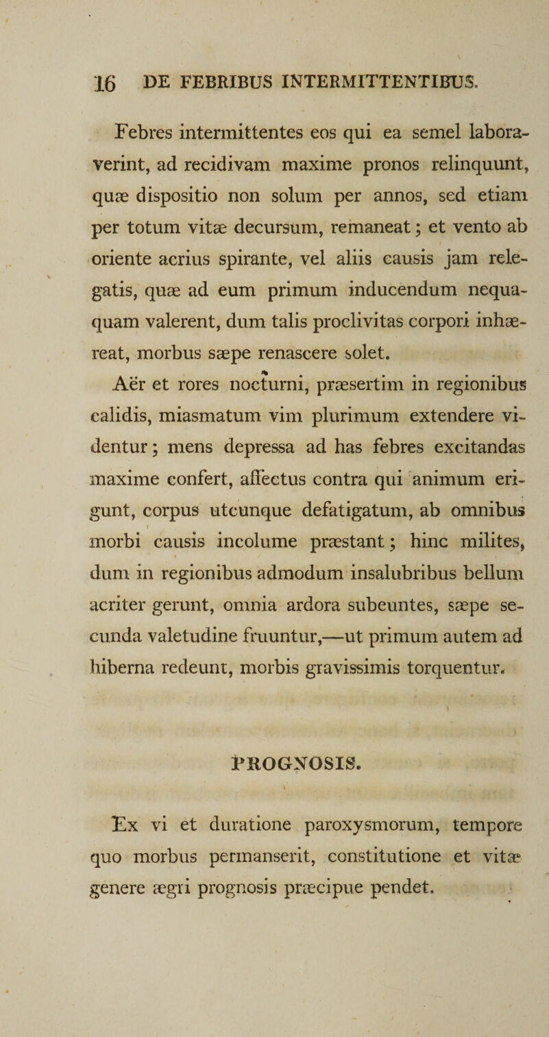 Febres intermittentes eos qui ea semel labora¬ verint, ad recidivam maxime pronos relinquunt, quae dispositio non solum per annos, sed etiam per totum vitae decursum, remaneat; et vento ab oriente acrius spirante, vel aliis causis jam rele¬ gatis, quae ad eum primum inducendum nequa¬ quam valerent, dum talis proclivitas corpori inhae¬ reat, morbus saepe renascere solet. Aer et rores nocturni, praesertim in regionibus calidis, miasmatum vim plurimum extendere vi¬ dentur ; mens depressa ad has febres excitandas maxime confert, affectus contra qui animum eri¬ gunt, corpus utcunque defatigatum, ab omnibus i morbi causis incolume praestant; hinc milites, * / t dum in regionibus admodum insalubribus bellum acriter gerunt, omnia ardora subeuntes, saepe se¬ cunda valetudine fruuntur,—ut primum autem ad hiberna redeunt, morbis gravissimis torquentur. PROGNOSIS. Ex vi et duratione paroxysmorum, tempore quo morbus permanserit, constitutione et vita? genere aegri prognosis praecipue pendet.