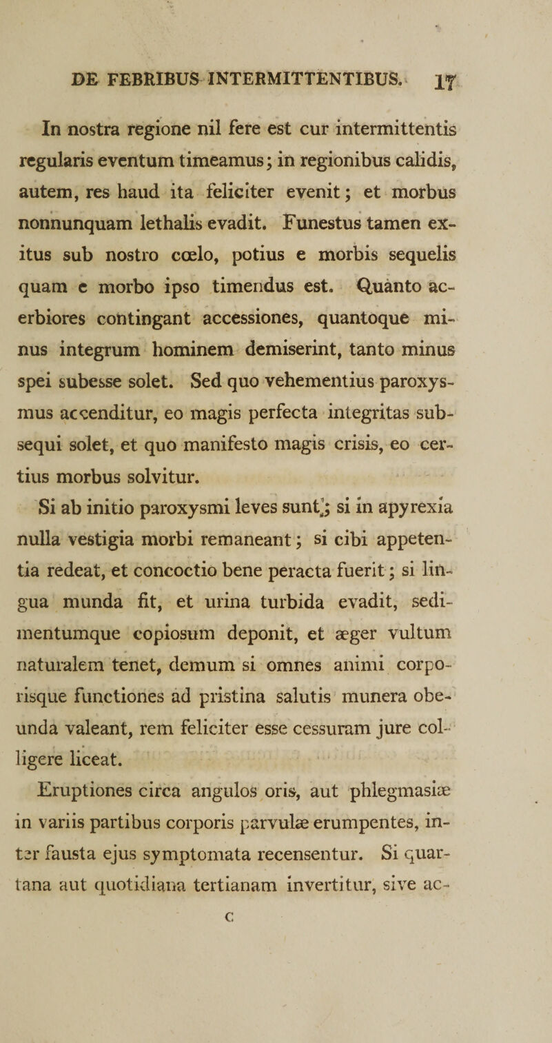 In nostra regione nil fere est cur intermittentis regularis eventum timeamus; in regionibus calidis, autem, res haud ita feliciter evenit; et morbus nonnunquam lethalis evadit. Funestus tamen ex¬ itus sub nostro coelo, potius e morbis sequelis quam e morbo ipso timendus est. Quanto ac¬ erbiores contingant accessiones, quantoque mi¬ nus integrum hominem demiserint, tanto minus spei subesse solet. Sed quo vehementius paroxys¬ mus accenditur, eo magis perfecta integritas sub¬ sequi solet, et quo manifesto magis crisis, eo cer¬ tius morbus solvitur. Si ab initio paroxysmi leves sunt’; si in apyrexia nulla vestigia morbi remaneant; si cibi appeten¬ tia redeat, et concoctio bene peracta fuerit; si lin¬ gua munda fit, et urina turbida evadit, sedi- mentumque copiosum deponit, et aeger vultum naturalem tenet, demum si omnes animi corpo¬ risque functiones ad pristina salutis munera obe¬ unda valeant, rem feliciter esse cessuram jure col¬ ligere liceat. Eruptiones circa angulos oris, aut phlegmasiae in variis partibus corporis parvulae erumpentes, in¬ ter fausta ejus symptomata recensentur. Si quar¬ tana aut quotidiana tertianam invertitur, sive ac- c