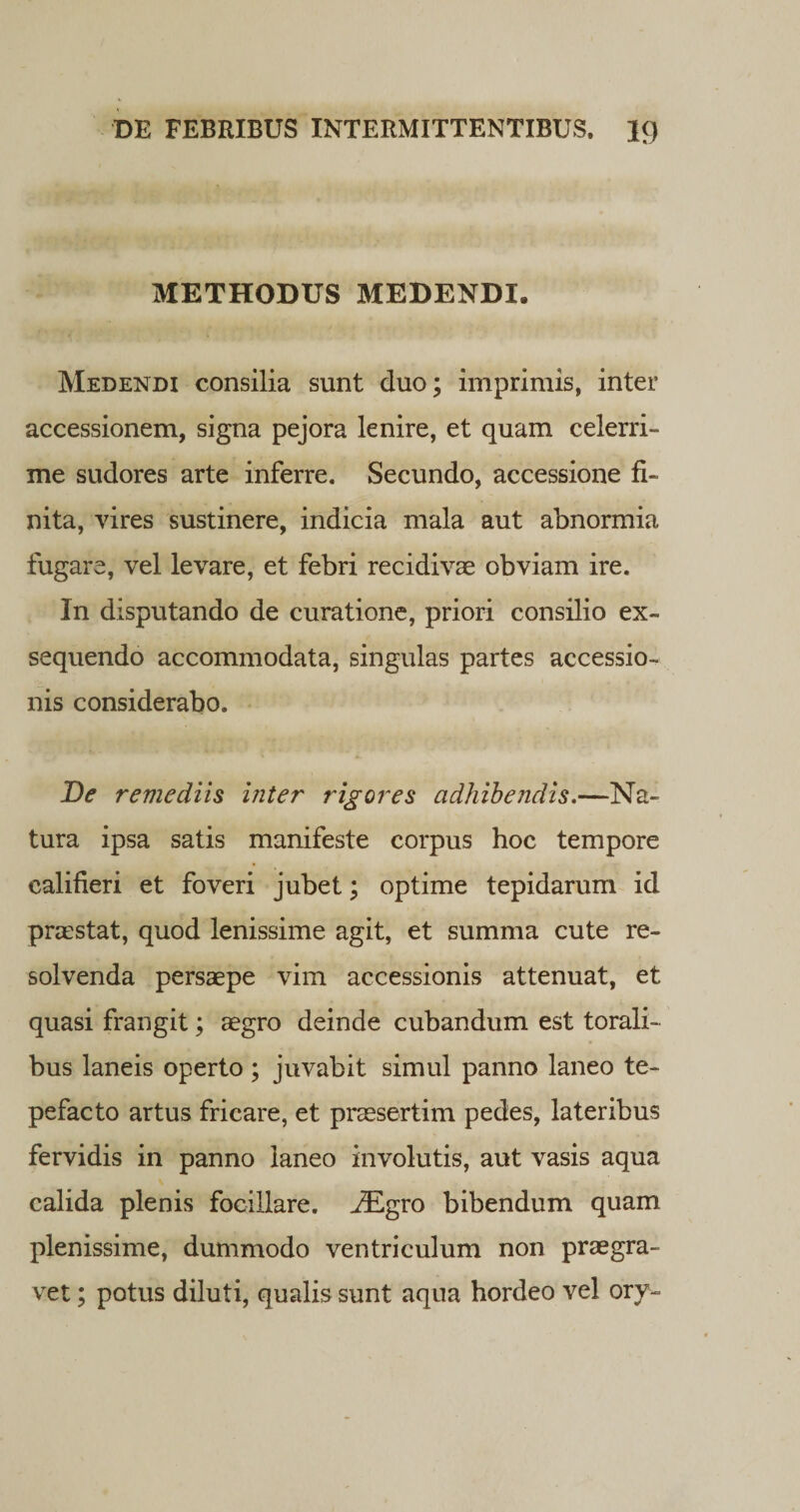 METHODUS MEDENDI. Medendi consilia sunt duo; imprimis, inter accessionem, signa pejora lenire, et quam celerri¬ me sudores arte inferre. Secundo, accessione fi¬ nita, vires sustinere, indicia mala aut abnormia fugare, vel levare, et febri recidivae obviam ire. In disputando de curatione, priori consilio ex¬ sequendo accommodata, singulas partes accessio¬ nis considerabo. De remediis inter rigores adhibendis.—Na¬ tura ipsa satis manifeste corpus hoc tempore ealifieri et foveri jubet; optime tepidarum id prostat, quod lenissime agit, et summa cute re¬ solvenda persaepe vim accessionis attenuat, et quasi frangit; aegro deinde cubandum est torali¬ bus laneis operto ; juvabit simul panno laneo te¬ pefacto artus fricare, et praesertim pedes, lateribus fervidis in panno laneo involutis, aut vasis aqua calida plenis focillare. ^Egro bibendum quam plenissime, dummodo ventriculum non praegra¬ vet ; potus diluti, qualis sunt aqua hordeo vel ory~