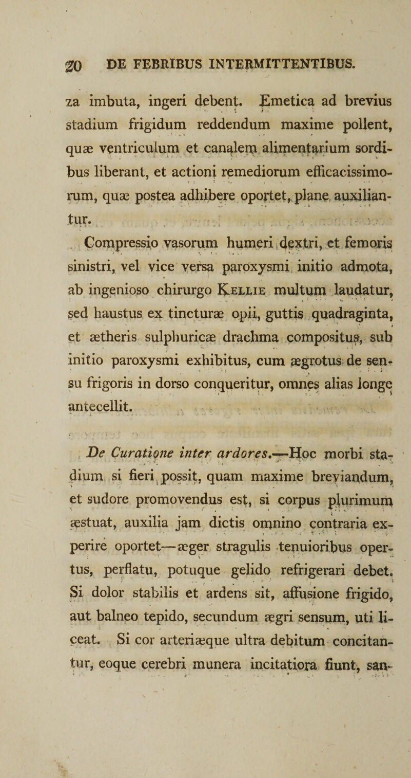za imbuta, ingeri debent. Emetica ad brevius stadium frigidum reddendum maxime pollent, quae ventriculum et canalem alimentarium sordi¬ bus liberant, et actioni remediorum efficacissimo- rum, quae postea adhibere oportet, plane auxilian- ‘ • t i k ■ * i -* 4 tur. ; Compressio vasorum humeri dextri, et femoris sinistri, vel vice versa paroxysmi initio admota, ab ingenioso chirurgo Kellie multum laudatur, sed haustus ex tincturae opii, guttis quadraginta, et aetheris sulphuricae drachma compositus, sub initio paroxysmi exhibitus, cum aegrotus de sen¬ su frigoris in dorso conqueritur, omnes alias longe antecellit. ' i * # • i * ' * - * 1 &lt; V De Curatione inter ardores,—Hoc morbi sta¬ dium si fieri possit, quam maxime breviandum, et sudore promovendus est, si corpus plurimum aestuat, auxilia jam dictis omnino contraria ex- perire oportet—aeger stragulis tenuioribus oper¬ tus, perflatu, potuque gelido refrigerari debet. •' « « f • ■* • j ‘9 Si dolor stabilis et ardens sit, affusione frigido, aut balneo tepido, secundum aegri sensum, uti li¬ ceat. Si cor arteriaeque ultra debitum concitan¬ tur, eoque cerebri munera incitatiora fiunt, saiv ... k- . * .