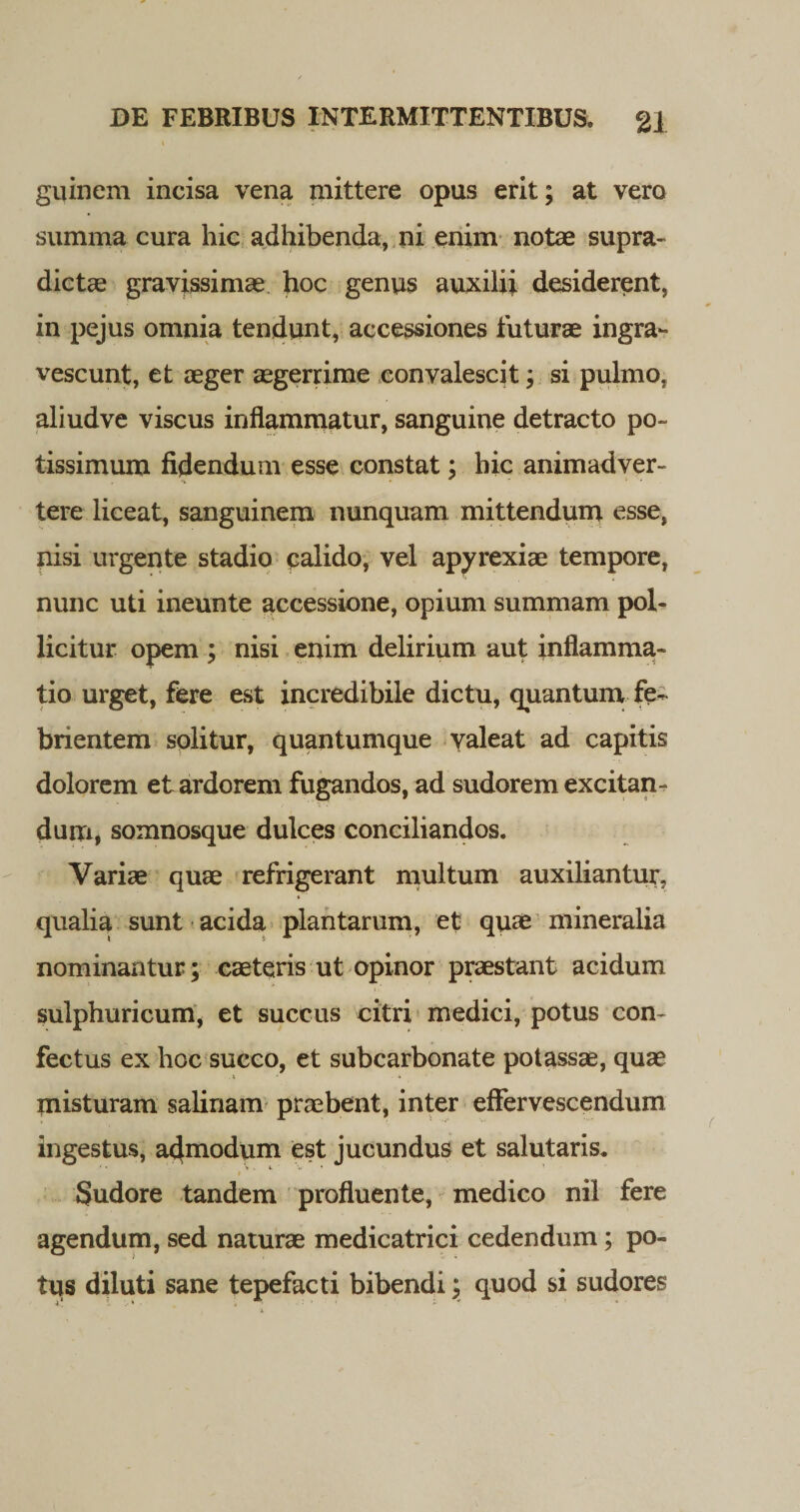 guinem incisa vena mittere opus erit; at vero summa cura hic adhibenda, ni enim notae supra- dictae gravissimae hoc genus auxilii desiderent, in pejus omnia tendunt, accessiones futurae ingra¬ vescunt, et aeger aegerrime convalescit; si pulmo, aliudve viscus inflammatur, sanguine detracto po¬ tissimum fidendum esse constat; hic animadver¬ tere liceat, sanguinem nunquam mittendum esse, nisi urgente stadio calido, vel apyrexiae tempore, nunc uti ineunte accessione, opium summam pol- licitur opem ; nisi enim delirium aut inflamma¬ tio urget, fere est incredibile dictu, quantum fe¬ brientem solitur, quantumque valeat ad capitis dolorem et ardorem fugandos, ad sudorem excitan¬ dam, somnosque dulces conciliandos. Variae quae refrigerant multum auxiliantur, qualia sunt acida plantarum, et quae mineralia nominantur; caeteris ut opinor praestant acidum sulphuricum, et succus citri medici, potus con¬ fectus ex hoc succo, et subcarbonate potassae, quae misturam salinam praebent, inter effervescendum Ingestus, admodum est jucundus et salutaris. * *' Sudore tandem profluente, medico nil fere agendum, sed naturae medicatrici cedendum; po¬ tus diluti sane tepefacti bibendi; quod si sudores