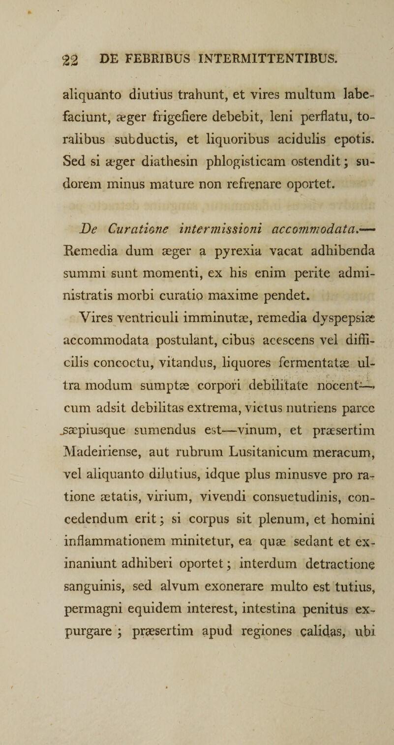 aliquanto diutius trahunt, et vires multum labe¬ faciunt, &lt;eger frigefiere debebit, leni perflatu, to¬ ralibus subductis, et liquoribus acidulis epotis. Sed si aeger diathesin phlogisticam ostendit; su¬ dorem minus mature non refrenare oportet. De Curatione intermissioni accommodata Kemedia dum aeger a pyrexia vacat adhibenda summi sunt momenti, ex his enim perite admi¬ nistratis morbi curatio maxime pendet. Vires ventriculi imminutae, remedia dyspepsiae accommodata postulant, cibus acescens vel diffi¬ cilis concoctu, vitandus, liquores fermentatae ul¬ tra modum sumptae corpori debilitate nocent— cum adsit debilitas extrema, victus nutriens parce _saepiusque sumendus est—vinum, et praesertim Madeiriense, aut rubrum Lusitanicum meracum, vel aliquanto dilutius, idque plus minusve pro ra¬ tione aetatis, virium, vivendi consuetudinis, con¬ cedendum erit; si corpus sit plenum, et homini inflammationem minitetur, ea quae sedant et ex¬ inaniunt adhiberi oportet; interdum detractione sanguinis, sed alvum exonerare multo est tutius, permagni equidem interest, intestina penitus ex¬ purgare ; praesertim apud regiones calidas, ubi