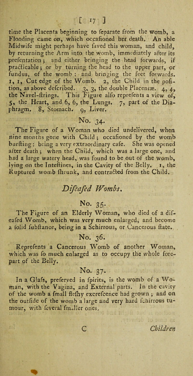 time the Placenta beginning to feparate from the womb, a Flooding came on, which occafioned her death. An able Midwife might perhaps have faved this woman, and child, by returning the Arm into the wotnb, immediately after its prefentation; and either bringing the head forwards, if practicable; or by turning the head to the upper part, or fundus, of the womb : and bringing the feet forwards. I, 1, Cut edge of the Womb. 2, the Child in the por¬ tion, as above defcribed. 3, 3, the double Placentae. 4, 4, the Navel-firings. This Figure alfo reprefents a view of, 5, the Heart, and 6, 6, the Lungs. 7, part of the Dia¬ phragm. 8, Stomach. 9, Liver. No. 34. The Figure of a Woman who died undelivered, when nine months gone with Child ; occafioned by the womb barfting: being a very extraordinary cafe. She was opened after death ; when the Child, which was a large one, and had a large watery head, was found to be out of the womb, lying on the Inteflines, in the Cavity of the Belly. 1, the Ruptured womb fhrunlc, and contra£led from the Child. Difeafed Wombs. No. 35. The Figure of an Elderly Woman, who died of a dif¬ eafed Womb, which was very much enlarged, and become a folid fubllance, being in a Schirrous, or Cancerous ilate. No. 36. Reprefents a Cancerous Womb of another Woman, which was fo much enlarged as to occupy the whole fore¬ part of the Belly. No. 37. In a Glafs, preferved in fpirits, is the womb of a Wo¬ man, with the Vagina, and External parts, in the cavity of the womb a fmall flefliy excrefcence had grown ; and on the outfide of the womb a large and very hard fehirrous tu¬ mour, with feveral fmJler ones. c Children