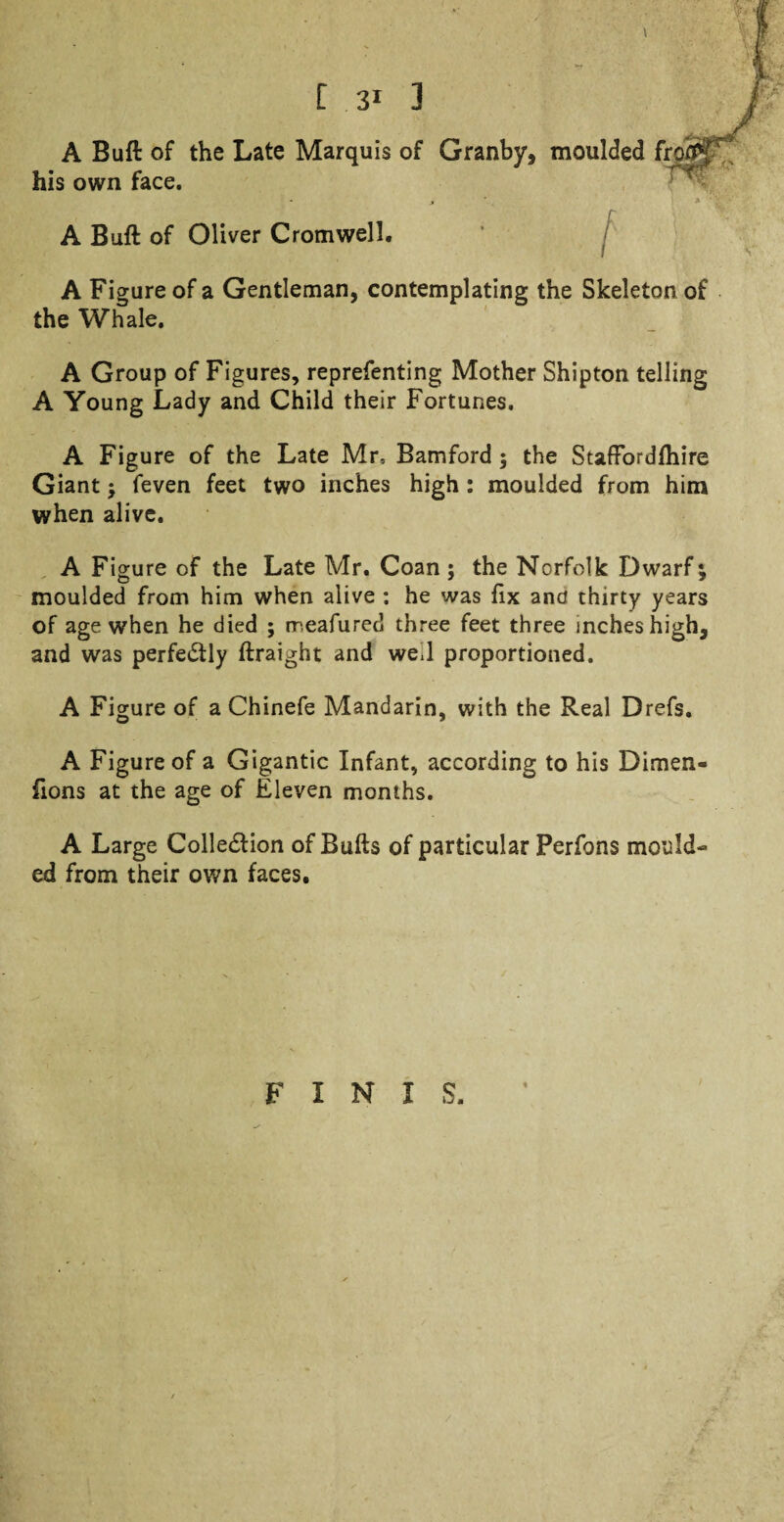 A Buft of the Late Marquis of Granby, moulded fro his own face. A Buft of Oliver Cromwell. A Figure of a Gentleman, contemplating the Skeleton of the Whale. A Group of Figures, reprefenting Mother Shipton telling A Young Lady and Child their Fortunes. A Figure of the Late Mr, Bamford ; the Staffordfhire Giant ; feven feet two inches high : moulded from him when alive. A Figure of the Late Mr. Coan ; the Norfolk Dwarf; moulded from him when alive : he was fix and thirty years of age when he died ; rr.eafured three feet three inches high, and was perfectly ftraight and we.l proportioned. A Figure of a Chinefe Mandarin, with the Real Drefs. A Figure of a Gigantic Infant, according to his Dimen- fions at the age of Eleven months. A Large Colledlion of Bufts of particular Perfons mould** ed from their own faces. FINIS.