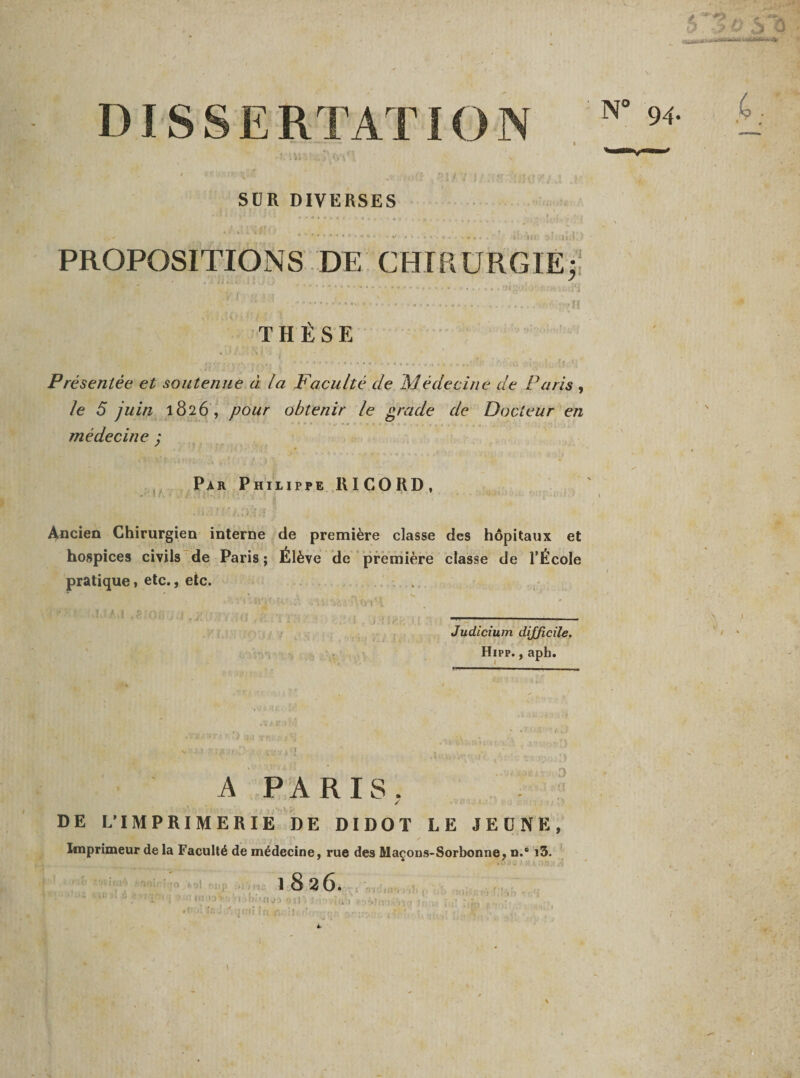 SUR DIVERSES PROPOSITIONS DE CHIRURGIE; .... . . , HigOiiU ii.iW • • ** '.•••••• ‘---- THÈSE Présentée et soutenue à la Faculté de Médecine de Paris , le 5 juin 1826, pour obtenir le grade de Docteur en médecine ; Par Philippe RICORD, Ancien Chirurgien interne de première classe des hôpitaux et hospices civils de Paris ; Élève de première classe de l’École pratique, etc., etc. Judicium difficile. Hipp. , aph. A PARIS. / DE L’IMPRIMERIE DE DIDOT LE JEUNE, Imprimeur de la Faculté de médecine, rue des Maçons-Sorbonne, n.® i3. 1