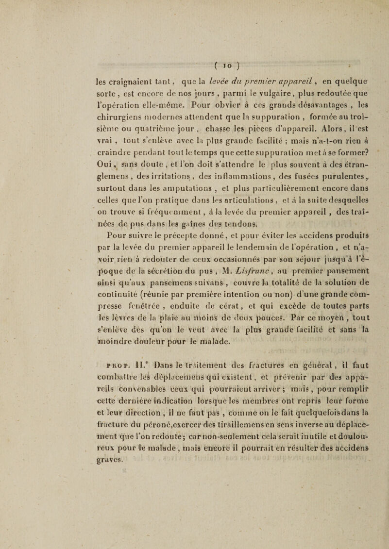 c 10 ) ' les craignaient tant, que la levée du premier appareil, en quelque sorte, est encore de nos jours , parmi le vulgaire, plus redoutée que l’opération elle-même. Pour obvier à ces grands désavantages , les chirurgiens modernes attendent que la suppuration , formée au troi¬ sième ou quatrième jour, chasse les pièces d’appareil. Alors, i 1 'est vrai , tout s’enlève avec la plus grande facilité ; mais n’a-t-ori rien à craindre pendant tout le temps que cette suppuration met à se former? Oui, sans doute , et l’on doit s’attendre le plus souvent à des étran- glemens , des irritations , des inflammations, des fusées purulentes, surtout dans les amputations , et plus particulièrement encore dans celles que l’on pratique dans les articulations , et à la suite desquelles on trouve si fréquemment , à la levée du premier appareil , des traî¬ nées de pus dans les gaines des tendons. Pour suivre le précepte donné, et pour éviter les accidens produits par la levée du premier appareil le lendemain de l’opération , et n’a¬ voir rien à redouter de ceux occasionnés par sou séjour jusqu’à l’é¬ poque de la sécrétion du pus , M. Lisfranc, au premier pansement ainsi qu’aux pansemcns suivans , couvre la totalité de la solution de continuité (réunie par première intention ou non) d’une grande com¬ presse fenêtrée , enduite de cérat, et qui excède de toutes parts les lèvres de la plaie au moins de deux pouces. Par ce moyen , tout s’enlève dès qu’on le veut avec la plus grande facilité et sans la moindre douleur pour le malade. prop. II.e Dans le traitement des fractures en général, il faut combattre les déplacemens qui existent, et prévenir par des appa¬ reils convenables ceux qui pourraient arriver ; mais, pour remplir cette dernière indication lorsque les membres ont repris leur forme et leur direction , il ne faut pas , comme on le fait quelquefoisdans la fracture du péroné,exercer des tiraillemens en sens inverse au déplace¬ ment que l’on redoute; car non-seulement cela serait inutile et doulou¬ reux pour le malade , mais encore il pourrait en résulter des accidens graves.