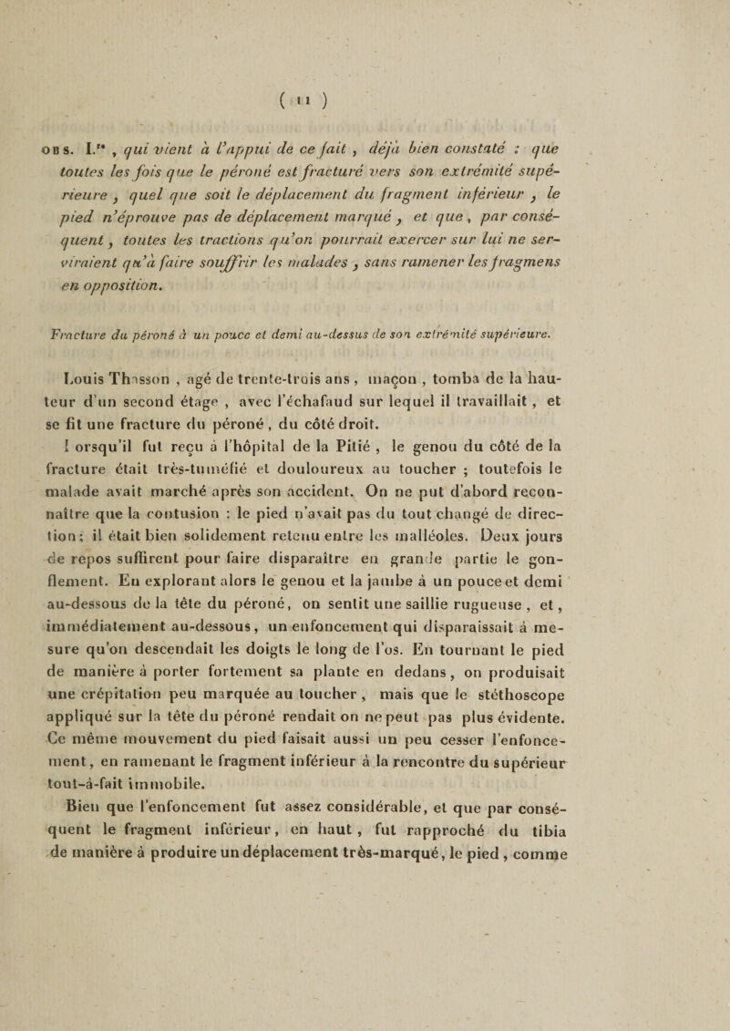 ( ■' ) o b s. I.M , qui vient à l’appui de ce fait , déjà bien constaté : que toutes les fois que le péroné est fracturé vers son extrémité supé¬ rieure , quel que soit le déplacement du fragment inférieur } le pied n’éprouve pas de déplacement marqué 3 et que , par consé¬ quent , toutes les tractions qu’on pourrait exercer sur lui ne ser¬ viraient qu’à faire souffrir les malades 3 sans ramener les jragmens en opposition. Fracture du péroné à un pouce et demi au-dessus de son extrémité supérieure. Louis Thnsson , âgé de trente-trois ans , maçon , tomba de la hau¬ teur d’un second étage , avec l’échafaud sur lequel il travaillait , et se fit une fracture du péroné , du côté droit. I orsqu’il fut reçu à l’hôpital de la Pitié , le genou du côté de la fracture était très-tuméfié et douloureux au toucher ; toutefois le malade avait marché après son accident. On ne put d’abord recon¬ naître que la contusion : le pied n’avait pas du tout changé de direc¬ tion; il était bien solidement retenu entre les malléoles. Deux jours de repos suffirent pour faire disparaître en grande partie le gon¬ flement. Eu explorant alors le genou et la jambe à un pouce et demi au-dessous de la tête du péroné, on sentit une saillie rugueuse , et, immédiatement au-dessous, un enfoncement qui disparaissait à me¬ sure qu’on descendait les doigts le long de l’os. En tournant le pied de manière à porter fortement sa plante en dedans, on produisait une crépitation peu marquée au toucher, mais que le stéthoscope appliqué sur la tête du péroné rendait on ne peut pas plus évidente. Ce même mouvement du pied faisait aussi un peu cesser l’enfonce¬ ment, en ramenant le fragment inférieur à la rencontre du supérieur tout-à-fait immobile. Bien que l’enfoncement fut assez considérable, et que par consé¬ quent le fragment inférieur, en haut, fut rapproché du tibia de manière à produire un déplacement très-marqué, le pied , comme