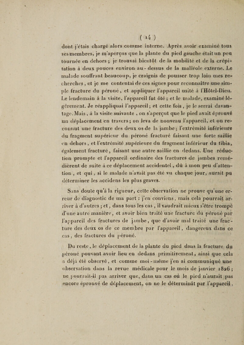 dont j’étais chargé alors comme interne. Après avoir examiné tous «es membres, je m’aperçus que la plante du pied gauche était un peu tournée en dehors ; je trouvai bientôt de la mobilité et de la crépi¬ tation à deux pouces environ au - dessus de la malléole externe. Le malade souffrant beaucoup, je craignis de pousser trop loin mes re¬ cherches , et je me contentai de ces signes pour reconnaître une sim¬ ple fracture du péroné, et appliquer l’appareil usité à l’Hôtel-Dieu. Le lendemain à la visite, l’appareil fut ôté ; et le malade, examiné lé¬ gèrement. Je réappliquai l’appareil; et cette fois, je le serrai davan¬ tage. Mais , à la visite suivante , on s’aperçut que le pied avait éprouvé un déplacement en travers; on leva de nouveau l’appareil, et on re¬ connut une fracture des deux os de la jambe; l’extrémité inférieure du fragment supérieur du péroné fracturé faisant une forte saillie en dehors , et l’extrémité supérieure du fragment inférieur du tibia, également fracturé, faisant une autre saillie en dedans. Une réduc¬ tion prompte et l’appareil ordinaire des fractures de jambes remé¬ dièrent de suite à ce déplacement accidentel, dû à mon peu d’atten¬ tion , et qui , si le malade n’avait pas été vu chaque jour, aurait pu déterminer les accidens les plus graves. Sans doute qu’à la rigueur, celte observation ne prouve qu’une er¬ reur de diagnostic de ma part : j’en conviens, mais cela pourrait ar¬ river à d’autres ; et, dans tous les cas , il vaudrait mieux s’être trompé d’une autre manière, et avoir bien traité une fracture du péroné par l’appareil des fractures de jambe, que d’avoir mal traité une frac¬ ture des deux os de ce membre par l’appareil, dangereux dans ce cas , des fractures du péroné. Du reste, le déplacement de la plante du pied dans la fracture du péroné pouvant avoir lieu en dedans primitivement, ainsi que cela a déjà été observé, et comme moi-même j’en ai communiqué une observation dans la revue médicale pour le mois de janvier 1826; ne pourrail-il pas arriver que, dans un cas où le pied 11’aurait pas encore éprouvé de déplacement, on ne le déterminât par l’appareil,