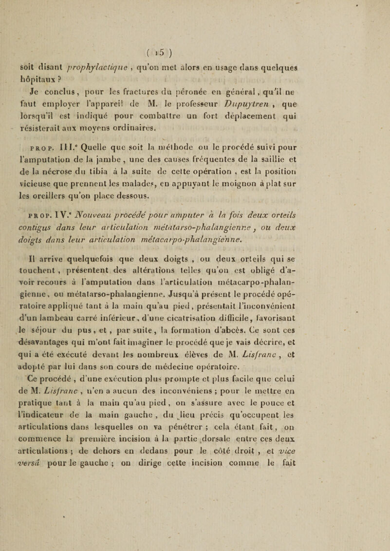 ( &gt;5 ) soit disant prophylactique , qu’on met alors en usage dans quelques hôpitaux ? Je conclus, pour les fractures du péronée en général, qu'il ne faut employer l’appareil de M. le professeur Dupuytren , que lorsqu’il est indiqué pour combattre un fort déplacement qui résisterait aux moyens ordinaires. V . x- prop. III.8 Quelle que soit la méthode ou le procédé suivi pour l’amputation de la jambe, une de9 causes fréquentes de la saillie et de la nécrose du tibia à la suite de cette opération , est la position vicieuse que prennent les malades, en appuyant le moignon à plat sur les oreillers qu’on place dessous. prop. 1 V.e Nouveau procédé pour amputer a la fois deux orteils contigus dans leur articulation métatarso-phalangienne} ou deux doigts dans leur articulation métacarpo-phalangienne. Il arrive quelquefois que deux doigts , ou deux orteils qui se touchent , présentent des altérations telles qu’on est obligé d’a¬ voir recours à l’amputation dans l’articulation métacarpo-phalan¬ gienne, ou métatarso-phalangienne. Jusqu’à présent le procédé opé¬ ratoire appliqué tant à la main qu’au pied, présentait l’inconvénient d’un lambeau carré inférieur, d’une cicatrisation difficile, favorisant le séjour du pus, et , par suite, la formation d’abcès. Ce sont ces désavantages qui m’ont fait imaginer le procédé que je vais décrire, et qui a été exécuté devant les nombreux éièves de M. Lisfranc , et adopté par lui dans son cours de médecine opératoire. Ce procédé , d’une exécution plus prompte et plus facile que celui de M. Lisfranc , n’en a aucun des inconvéniens ; pour le mettre en pratique tant à la main qu’au pied, on s’assure avec le pouce et l’indicateur de la main gauche , du lieu précis qu’occupent les articulations dans lesquelles on va pénétrer; cela étant fait, on commence la première incision à la partie dorsale entre ces deux articulations ; de dehors en dedans pour le côté droit , et vice versa pour le gauche ; on dirige cette incision comme le fait