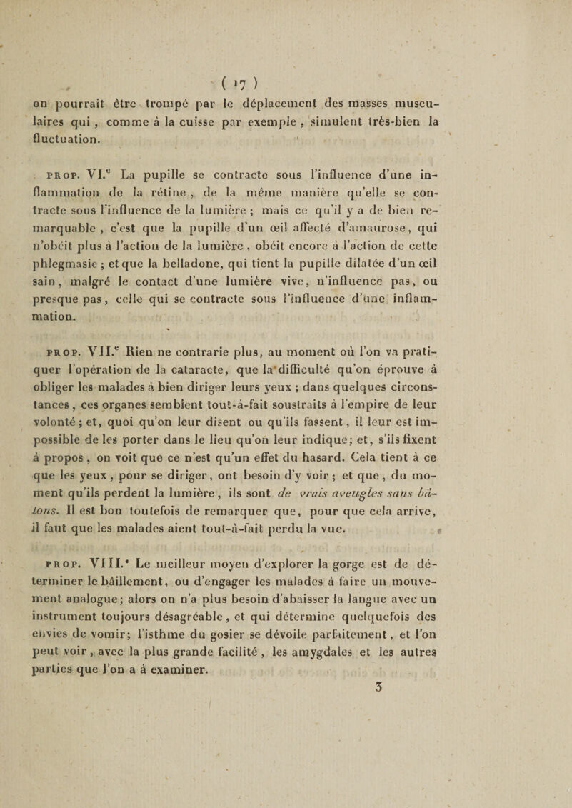 ' ( &lt;7 ) on pourrait être trompé par le déplacement des masses muscu¬ laires qui , comme à la cuisse par exemple , simulent très-bien la fluctuation. frop. YI e La pupille se contracte sous l’influence d’une in¬ flammation de la rétine , de la même manière qu’elle se con¬ tracte sous l’influence de la lumière ; mais ce qu’il y a de bien re¬ marquable , c’est que la pupille d’un œil affecté d’amaurose, qui n’obéit plus à l’action de la lumière , obéit encore à l’action de cette phlegmasie ; et que la belladone, qui tient la pupille dilatée d’un œil sain, malgré le contact d’une lumière vive, n’influence pas, ou presque pas, celle qui se contracte sous l’influence d’une inflam¬ mation. prop. VII.e Rien ne contrarie plus, au moment où l’on va prati¬ quer l’opération de la cataracte, que la difficulté qu’on éprouve à obliger les malades à bien diriger leurs yeux ; dans quelques circons¬ tances, ces organes semblent tout-à-fait soustraits à l’empire de leur volonté; et, quoi qu’on leur disent ou qu’ils fassent, il leur est im¬ possible de les porter dans le lieu qu’on leur indique; et, s’ils fixent à propos , on voit que ce n’est qu’un effet du hasard. Gela tient à ce que les yeux , pour se diriger, ont besoin d’y voir ; et que , du mo¬ ment qu’ils perdent la lumière, ils sont de vrais aveugles sans bâ¬ tons. 11 est bon toutefois de remarquer que, pour que cela arrive, il faut que les malades aient tout-à-fait perdu la vue. , ' * „ • pr op. VIII.* Le meilleur moyen d’explorer la gorge est de dé¬ terminer le bâillement, ou d’engager les malades à faire un mouve¬ ment analogue; alors on n’a plus besoin d’abaisser la langue avec un instrument toujours désagréable, et qui détermine quelquefois des envies de vomir; l’isthme du gosier se dévoile parfaitement, et l’on peut yoir, avec la plus grande facilité , les amygdales et le3 autres parties que l’on a à examiner. 5 l