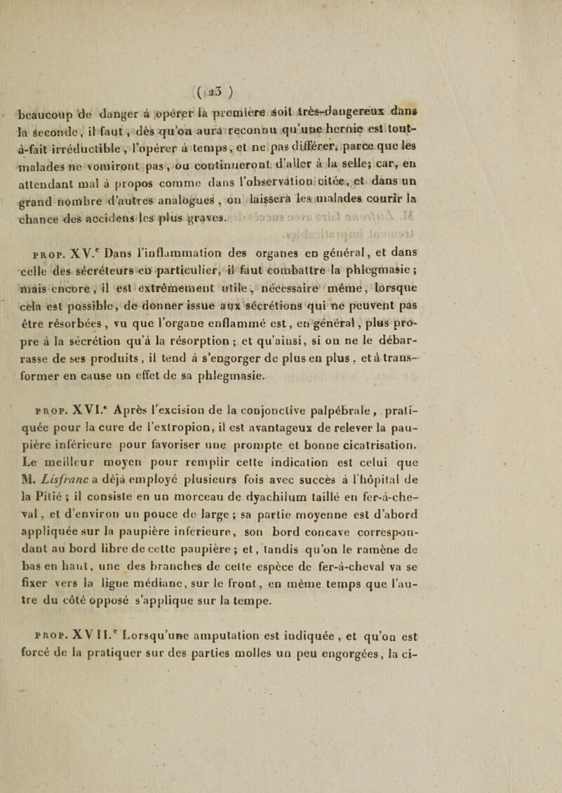 beaucoup de danger à opérer la première soit très-dangereux dans la seconde, il faut , dès qu’on aura reconnu qu’une hernie est tout- à-fait irréductible , l’opérer à temps, et ne pas différer, parce que les malades ne vomiront pas, ou continueront daller à la selle; car, en attendant mal à propos comme dans l’observation citée, et dans un grand nombre d’autres analogues , on laissera les malades courir la chance des accidens les plus graves. prop. XV.C Dans l’inflammation des organes en général, et dans celle des sécréteurs eu particulier, il faut combattre la phlegmasie ; niais encore , i! est extrêmement utile, nécessaire même, lorsque cela est possible, de donner issue aux sécrétions qui ne peuvent pas être résorbées , vu que l’organe enflammé est, en général, plus pro¬ pre à la sécrétion qu’à la résorption ; et qu’ainsi, si on ne le débar¬ rasse de ses produits , il tend à s’engorger de plus en plus , et à trans¬ former en cause un effet de sa phlegmasie. prop. XVI.* Après l’excision de la conjonctive palpébrale, prati¬ quée pour la cure de i’extropion, il est avantageux de relever la pau¬ pière inférieure pour favoriser une prompte et bonne cicatrisation. Le meilleur moyen pour remplir cette indication est celui que M. Lis franc a déjà employé plusieurs fois avec succès à l’hôpital de la Pitié ; il consiste en un morceau de dyachiium taillé en fer-à-che- val, et d’environ un pouce de large ; sa partie moyenne est d’abord appliquée sur la paupière inferieure, son bord concave çorrespon- dant au bord libre de cette paupière; et, tandis qu’on le ramène de bas en haut, une des branches de cette espèce de fer-à-cheval va se fixer vers la ligne médiane, sur le front, en même temps que l’au¬ tre du côté opposé s’applique sur la tempe. prop. XV II.e Lorsqu’une amputation est indiquée, et qu’on est forcé de la pratiquer sur des parties molles un peu engorgées, la ci-
