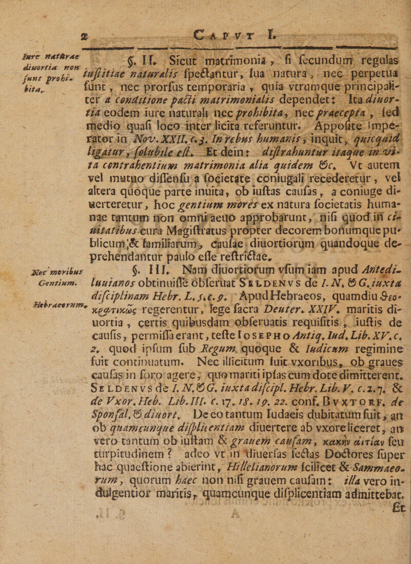 &lt;xT ime n*tnr*e [f, Sicut matrimonia , fi fecundum regulas junt pro hi» tuftittae naturalis fpectantur, lua narura &gt;• nec perpetua bitaf fune, nec prorfus temporaria r quia vtrumque principali¬ ter a conditione faßt matrimonialis dependet: Ita diuor- tia eodem iure naturali nec prohibita, nec praecepta , led - medio quali loco inter licita referuntur. Appofite Impe¬ rator in Nov.XXlL r.j. In rebus humanis, inquit* quicquid ligatur, (olubile e(l* Et dein r dißrahuntur itaque in vi' ta contrahentium matrimonia alia quidem &amp;c&gt; Vt autem vel mutuo diflenfu a focietate coniugali recederetur, vel altera quoque parte inuita &gt; ob iuftas caufas , a coniuge di- uerteretur, hoc gentium mores ex natura focietatis huma¬ nae tantum non omni aeuo approbarunt, nifi quod in ci~ uitatibus cura Magiftratus propter decorem bonumquepiu blicum;&amp; familiarum , caulae diuortiorum quandoque de¬ prehendantur paulo die reftridae«, §. 111. Nam diuortiorum vfiim iam apud Aritedi- luuianos obtinuiffe obferuat Se ldenvs de LN\ ÖG+juxta difciplinam Hebr. L*s*c.p* Apud Hebraeos, quamdiu See* x&amp;TiKoos regerentur s fege facra Deuter\ XXIV* maritis di- u orti a r certis quibusdam obferuatis requifitis , iuftis de caulis, permiffaerant,teile Iosep hoAntiq.lud&gt;Lib.XV*c* zv quod ipfum fub Regum quoque &amp; ludie um regimine fuit continuatum. Nec illicitum iuijt vxoribus, ob graues caufas in foro agere , quo mariti iplas cum dote dimitterent* S e l d e n v s de L N* &amp; G* iuxta difcipl. Hebr. Lib. V\. c. 2.7* &amp; de Vxor* Heb. Lib HI L c. 17,18.19. 22. conf. B v xt o rf. de Sponfith Bdiuort. De eo tantum ludaeis dubitatum fuit * an ob quamcunque difylhentiam diuertere ab vxore liceret, an vero tantum ob iuilain &amp; grauem caufam, xamv dnlav feu ttirpitudinem ? adeo vt in tlruerfas fedas D odores luper hac quaellione abierint,, Hi Ile lianorum fciiicet &amp; Sammaeo- rum, quorum haec non nifi grauem caufam: illa vero in« dulgentior maritis* quamcunque difplicentiam admittebat. . Et Met moribus Gentium. Hthraeernw,