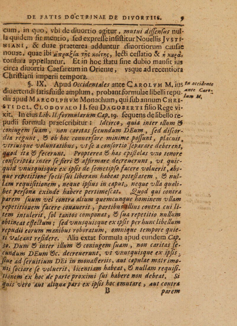 *5» curo t in &lt;5110, vbi de diuortio agitur, mutui dijfenfas ml* Ia quidem fic mentio, fed exprefleinfiftiturNouellis J v s t i¬ ni ani, &amp; duae praeterea adduntur dinortiorum caufae nouae, quae ibi rpg xolryg, lefti ceflatio &amp; n xx%dt tonfura appellantur* £t in hoc Jftatu fine dubio manfit iu$ circa diuortia Caefareumin Oriente, ysque adrecentiura Chriftiani imperii tempora. §. IX^ Apud Occidentales ante Carolv m M* i lis iH occident* diuertendi latisfuille amplum, probantlbrniulae libelli repu-^e C4r9z dii apud M arcolphvm Monachum,quifubannumChri- * *ti dcu Clobovajeo JI. feu Dag ob e rt i filio Rege vi¬ xit* In eiusLib. ILformularum Cap, 19. iequcns de libello re¬ pudii formula praefcribitur X Idcirco, quia inter tUum &amp; coniugem fuam, non cartt^s fecundum DEum , fed difeor- dia regunt, &amp; ob hoc conuerfare minime poffunt, placuit„ znriusque voluntatibus, vtfe a confortiofeparare deberent, q#od ita p fecerunt* Propterea &amp; has epifloUs vno tenore confer ipt fis inter fe fieri 0 affirmare de crenerunt, vt quic- quid vnusquisque ex ipfis cle femetipfo facere voluerit ydbs* ?me repetitione focii fui liberam habeat potefiatem , 0 nul- am requifitionem, neque ipfius in caputx&gt; neque vlla quali- het perfona exinde habere pertimefcat. jQuod qui contra parem fuum vel contra alium quemcunque hominem vllam repetitionem facere conauerit, parttbusuillius contra cui li¬ tem intulerit yfol tantos componat, 0 fu a repetitio nullum obtineat effeci um; fed vnnsquisque ex ipfis per hunc libellum tepudii eorum manibus roboratum, omnique tempore quie¬ ti valeant refidere. Alia extat formula apud eundem CapM 3Q♦ Dum © inter illum © coniugem fu am , non caritas fe* eundum DEum ©r. decreuerunt, vt vnusquisque ex ipfis. fiue ad feruitium DEi in monaffer iis, aut copulae mat f imo- nii fociare fe voluerit, licentiam habeat, © nullam requifi* ttonem ex hoc de parte proximi fui habere non debeat. Si quis vero aut aliqua pars ex ipfis hoc emutare , aut contra B parem