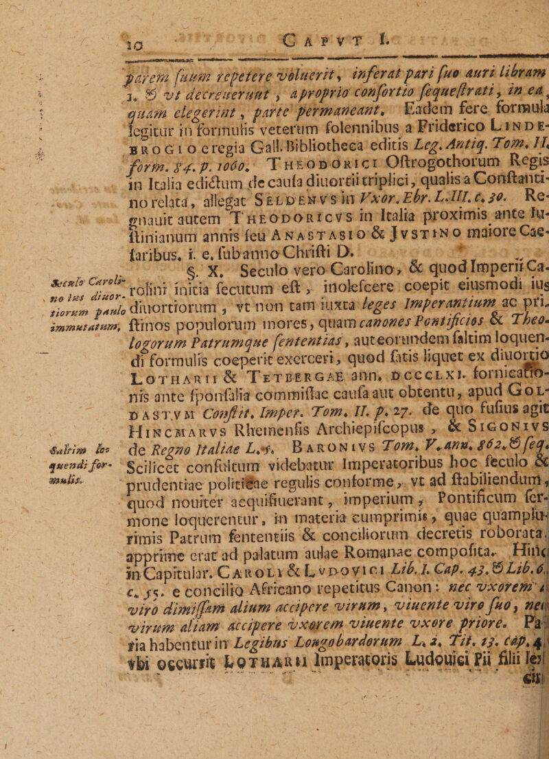 W pärem Cu um repetere voluerit, infer dt pari fuo auri Ubram j« £5 vt decreueruui $ a proprio corfortio fequeflrati, ea 9 quam elegerint * parte permaneant * Eadem fere formula legitur in fonti uHs ve t enim (biennibus a Friderico Linde- b r o g i o e regia Galt Bibliotheca editis Z,^. Antiq. Tom♦ /J, 3V# /e T h e odo m c i Oftrogothorum Regis in Italia edi^ium de caula diuortii triplici &gt; qualis a Cooftanti« no relata, allegat S £ l d en v s in Vxor&lt; Ebr. LJIL c* so&lt; Re« gnauit autem Theodoricvs in Italia proximis ante lu- ilinianum annis (eu A n a s t a s i o &amp; J v s t t n o maiore Cae* laribus* i-fub anno Chrifti D. *' § X, Seculo vero Carolina, &amp; quodImperiiGa. .ro-fini initia fecntum eft ,• iilofefcere coepit eiusmodi ius ViorJm ‘p*»to diuortiornm , vt non tam iuxta leges Imperantium^ ac prn immutatum*, fimos populorum mores, quam canones Pontificios (Sc Theo* S'altsm M Ruendi for • mulis. Lothar rr &amp; T e tb ergab ano* dccclxj* foinicafftT- nrs ante fponfaiia commi fla e caufaatit obtentuy apud Gop d a s t.v m Conflit* Impet. Tom* IL p* 27. de quo funus agit Hincmarv s Rhemenfis Archiep ifcopns y &amp; S1 g o N1 v s cie Regno Italiae L**y* B aron ivs Tom♦ V*ann* $62«® fetj* Scilicet confoltum videbatur Imperatoribus hoc fteciilo &amp; prudentiae politicae regulis conforme y vt ad fiabiiisndum 9 quod nouiter aequifiuerant, imperium ? Pontificum (er- mone loquerentur, in materia cumprimis &gt; quae qiiampiii- rimis Patrum fententiis &amp; conciliorum decretis roborata, apprime erat ad palatum aulae Romanae compofita* Hidcf in Capit u ia r. C a r 0x1 &amp; L v i&gt;o v 1 c 1 Lib. /. Cap. 43* &amp; Lib. 6, c, /5. e concilio Africano repetitus Canon; nec Vxorent 1 viro dimiffam dium accipere virum, viuente viro fuo} nec virum aliam accipere vxorem v tuent e vxore priore* Pk-: f ia habentur in Legibus Longobardorum Lt 2* Tit% 13* eap*^,} oecurrit kQTHAiui Imperatoris Ludouiei Pii filii kr