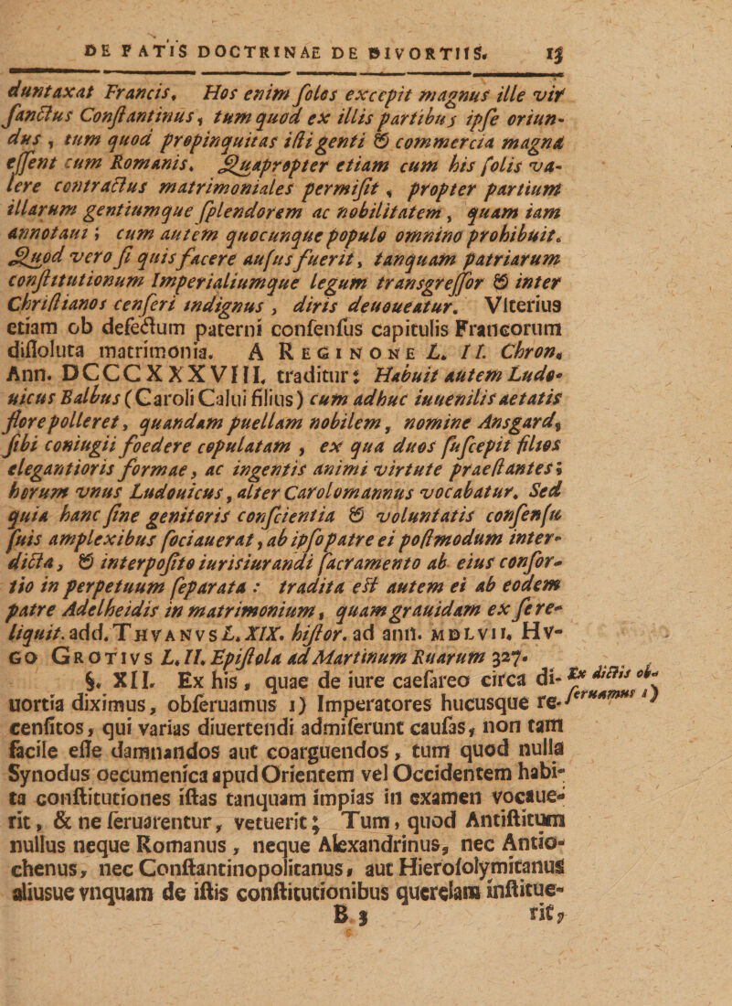 dun taxat Francis, Hos enim fotos excepit magnus ille vif flanti us Conflantinus * tum quod ex illis partibus ipfle oriun¬ dus , tum quod propinquitas id i genti 8 commercia magna cflent cum Romanis♦ Quapropter etiam cum his folis va¬ lere centralius matrimoniales per mißt, propter partiunt illarum gentiumque fplendorem ac nobilitatem, quam tam annotant; cum autem quocunque populo omnino prohibuit. Quod verofi quis facere aufus fuerit, t an quam patriarum conftttutionum Imperialiumque legum transgreflfor 8 inter Chrifiianos cenfleri indignus ,5 diris deuoueatur. Vlterius etiam ob defedum paterni confenfus capitulis Francorum difloluta matrimonia. A Rhginone L, It Chron« Ann. DCCCXXXVHI. traditur t Habuit autem Ludo* uicus Balbus (Caroli Calui filius) cum adhuc iu u e miis aetatis flore polleret y quandam puellam nobilem, nomine Ansgard$ flbi coniugii foedere copulatam , ex qua duos fufleepit filios elegant ior is formae, ac ingentis animi virtute prae fi antes* herum vnus Ludouicus, alter Carolomannus vocabatur. Sed quia hanc fine genitoris confeientia 8 voluntatis confle nfu fuis amplexibus foci au erat, ab ipflo patre ei pofimodum inter• ditia, 8 interpofito turisiurandi (aeramento ab eius conflor* tio in perpetuum feparata : tradita esi autem ei ab eodem patre Adelheidis in matrimonium t quam grauidam ex flere- liquit.add.ThvantvsA.XIX, hiflor.zd anrt. mdlvii« Hv- go Grotivs LM, Fpiflola adMartinumRuarum 327* XIL Ex his , quae de iure caefareo circa di- ffi uortia diximus, obleniamus 1) Imperatores hucusque tQJerH4mHS cenfitos, qui varias diuertendi admiferunt caufas* non tam facile efle damnandos aut coarguendos, tum quod nulla Synodus oecumenica apud Orientem vel Occidentem habi¬ ta conftitutiones iftas taiiquam impias in examen vocaue- rit, &amp; ne leruarentur, vetuerit; Tum, quod Antiftitum nullus neque Romanus, neque Alexandrinus* nec Antio» chenus, nec Conftantinopolicanus# aut Hierofolymitanus aliusue vnquam de iftis conftitutionibus querelam inftitue- B 3 ntf