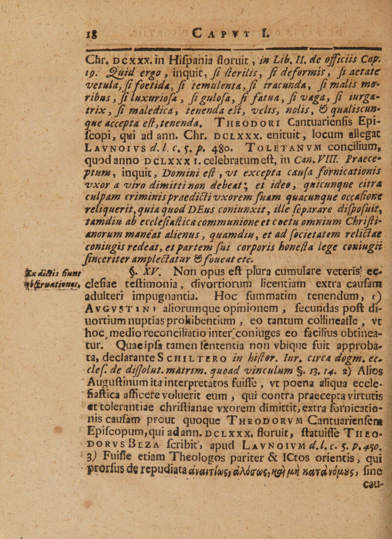 ' ig ; C a p ? t U ., „,, „r - - _ • -- ———r~-—-—«m.———■»—^ Chr4 d c x xx. in Hifpania flomit, in Lib, II, de officiis Cap. sp. £&gt;utd ergo, inquity fi fteritis&gt; ß deformis, fi aetate vetula7ßfoetida,ß temulenta, fi iracunda , ß malis me* ribus yß luxuriofa y figtdofayfi fatua y ßi vaga &gt; fi iurga* trix y ß maledica &gt; tenenda eft, velts&gt; nolis, &amp; qualiscun« queäccepta e(l&gt;tenenda, Theodori Cantuarienfis Epi- fcopi, qui ad ann. Chr. dclxxx. enicuit, locum allegat Lavnoivs^./, c« f*/. 480. Toletanvm concilium, quod anno dclxxx i. celebratumeft, rn Can.VIU. Fraece* ptum, inquit, Domini efl , vt excepta caufa fornicationis vxor a viro dimitti non debeat * et ideo y qnicunqne citra culpam criminis praedioli vxoremfuam quacunque occaßont reliquerit, quia quod DEus coniunxity ille fepar are difpofuit% tamdiu ab ecclcßuflica communione et coetu omnium Chrifti- anorum maneat alienus y quam diu, et ad foetet at em re liciae coniugis redeat y et partem fui corporis honeßd lege comugii ßnceriter ample olatur &amp;foueat ete. pedsttis Hunt §• XV. Non opus eft plura cumulare veteris! ee- clefiae teftimonia, divortiorum licentiam extra caufa m adulteri impugnantia. Hoc fummatim tenendum, /) A vG v 5t ini alioruinque opinionem , fecundas poft di- uortium nuptias prohibentium , eo tantum collinealle , vt hoc^ medio reconciliatio inter coniuges eo facilius obtinea¬ tur. Quacipfa tamen lententia non vbique fuit approba* ta, declarante S chi l tero in hiß er. Iurb circa degrn, ec» clef de dißolut.miurtm. quoad vinculum §. 13*14* 2) Alios Auguftinum ita interpretatos fuiffe , vt poena aliqua eccle- fiaftica afficere voluerit eum , qui contra praecepta virtutis ct tolerantiae chriftianae vxorem dimittit, extra fornicatio¬ nis caufam prout quoque Theodorvm Cantuarrenfcra Epifcopum,qui adann. dclxxx« floruit, ftatuifle Theq- dorvsBeza fcribkj apud. Lavnoivm dj, c* 5. P*4%o, 3) Fuiffe etiam Theologos pariter &amp; ICtos orientis, qui prdrfusderepudiat^dmiT/iv^dAoVtf^^^ n#T(/ivovx$&gt; fine \ cau**