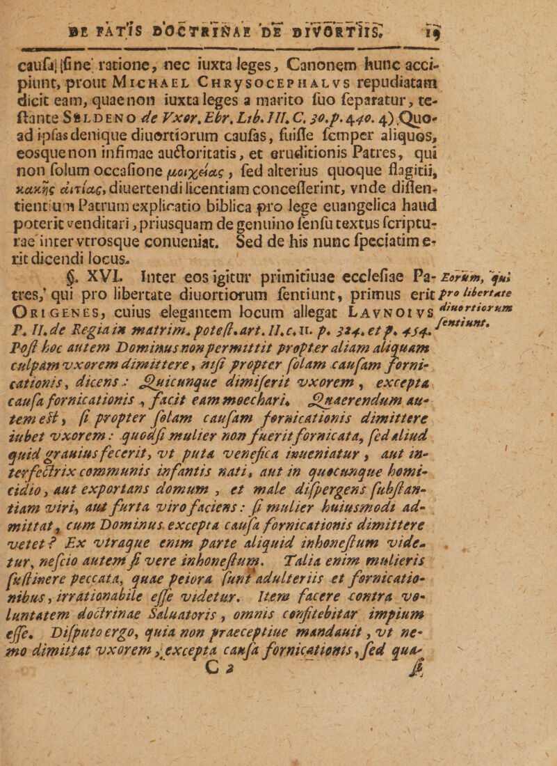 BE FAT'lS BOCTRI&amp;AE D? DIVORTIIS, caufaj(fine ratione, nec iuxta leges, Canonem hunc acci¬ piunt, prout Michael ChRysocephaivs repudiatam dicit eam, quae non iuxta leges a marito fuo feparatur, re¬ flante SfcLD en o de Vxor. Ebrt Ltb. ///♦ C, 4^. 4) Quo¬ ad ipias denique diuortiorum caufas, fuifle fcmper aliquos, eosquenon infimae audoritatis, et eruditionis Patres, qui non folum occafione floix&amp;ccg, fed alterius quoque flagitii, xoLKviQ ÄiTiW,diuertendilicentiamconceflerint, vnde diflen^ tientium Patrum explicatio biblica pro lege euangelica haud poterit venditari, priusquam de genuino fenfu textus fcriptu- rae inter vtrosque conueniat. Sed de his nunc fpcciatim &amp; rit dicendi locus* §r XVI. Inter eos igitur primitiuae ecdefiae Pa- Eorum, f#; tres/qui pro libertate diuortiorum fentiunt, primus erit Pro Ebert^te Ori genes, cuius elegantem locum allegat Lavnoi vs P* IU de Regia in matri m, pole fi. art. IL c, n. p. 324, et p* Tofi hoc autem Dominus nonpermittit propter aliam aliquam culpam 'uxorem dimittere, mfi propter [olam caufam forni- cat tonis, dicens .: Quicunque dimiferit vxorem , excepta caufa fornicationisfacit eam moechari* Quaerendum au- tem est, fi propter fotam caufam fornicationis dimittere iubet uxorem: quoafi mulier non fuerit fornicata, fed aliud quid grauius fecerit, vt puta venefica imteniatur &gt; aut in¬ terfectrix communis infantis nati, aut in quocumque homi¬ cidio , aut exportans domum , et male difpergens fubflan- tiam viri, aut furta viro faciens: fi mulier huiusmodi ad¬ mittat , cum Dominus excepta caufa fornicationis dimittere vetet ? Ex vtraque enim parte aliquid inhonefium vide- tur, ne feto aut e ni fi vere inhoneftum. Tdia enim mulieris fu (linere peccata, quae peiora funi adulteriis et fornicatio¬ nibus , irrationabile effe videtur. liem facere contra vo¬ lunt Atem doctrinae Saluatoris, omnis confitebitar impium ejfe• Difputo ergo, quia non praeceptiue mandauit, vt ne* mo dimittat vxorem &gt; excepta caufa fornicationis, fed qua* ' Ci ' ' /