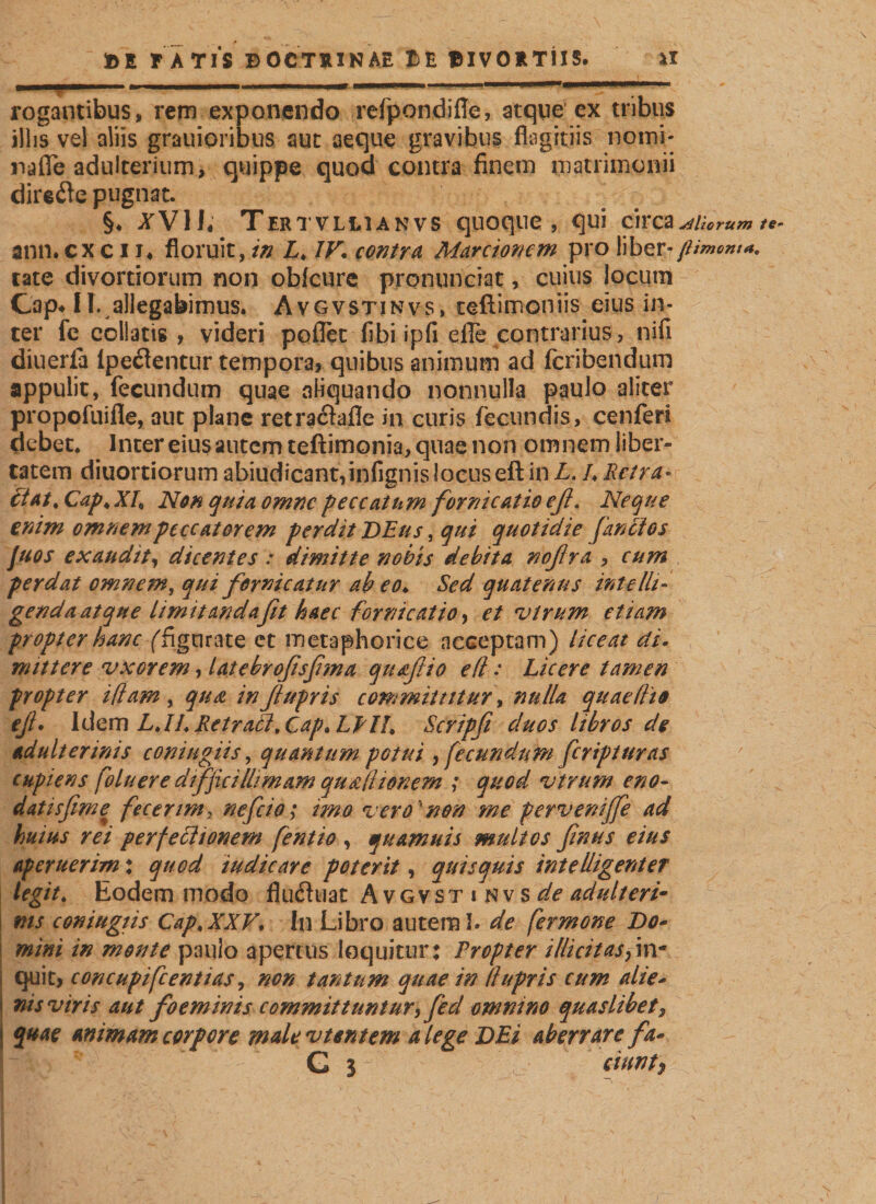 ■ vmm ... —■.—’ —_ rogantibus, rem exponendo refpondifle, atque ex tribus illis vel aliis grauioribus aut aeque gravibus flagitiis nomi- nafle adulterium, quippe quod contra finem matrimonii dire^e pugnat. §♦ .äfVIL Tertvllianvs quoque, qui circa^ ann. cx c 11« floruit, in L. IV. contra Marcioncm pro liber-// täte divortiorum non obfcure pronunciat, cuius locum Cap* II. allegabimus. Avgvstinvs, teftimoniis eius in¬ ter fe colbtis , videri poßer fibi ipfi eile contrarius, nifi diuerfa lpeflentur tempora, quibus animum ad fcribendum appulit, fecundum quae aliquando nonnulla paulo aliter propofuifle, aut plane retra&amp;afle in curis fecundis, cenferi debet. Inter eius autem teftimonia, quae non omnem liber¬ tatem diuortiorum abiudicant,infignis locuseft in L. /. Retra¬ ctat. Cap.XR Non quia omne peccatum fornicatio eß. Neque enim omnem peccatorem perdit DEus, qui quotidie [anctos Juos exaudity dicentes : dimitte nobis debita noßra , cum perdat omnem, qui fornicatur ab eo* Sed quatenus intelle¬ genda atque limitandafit haec fornicatio, et virum etiam propter hanc ffigurate et metaphorice acceptam) liceat di» mittere vxorem, latebroßsßma quaftio eft: Licere tamen propter i(lam , qua inßupris committitur, nulla quaeflio eß* Idem LJL Retraci, Cap. LLII. Scripfi duos libros de adulterinis conitigiis, quantum potui, fecundum feripturas cupiens foluere difficillimam qufll idnem ; quod vtrum eno- datisfime fecerim, nefeio; imo vero non me perverdffe ad huius rei perfe cilionem fentio , qu amnis multos ßnus eius aperuerim: quod indicare poterit, quisquis intelligenter legit. Eodem modo fludhiat Avgvstinvs^adulteri¬ nis coniugiis Cap.XXV* In Libro autem I* de fermone Do¬ mini in monte paulo apertus loquitur: Tropter illicit as &gt;in¬ quit, concupifcentias, non tantum quae in llupris cum alie¬ nis viris aut foeminis committuntur, fed omnino quaslibet3 quae animam corpore male vtentem a lege DEi aberrare fa- G j fiunty