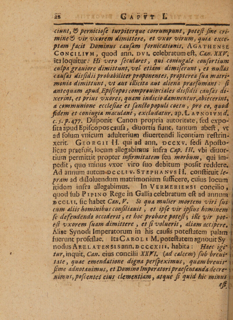 -r mm cwnt) ö perniciofie turpiterque corrumpunt, potefi fine erb mine €&gt; vir vxorem dimittere&gt; vxor virum, quia, ex ce* ptam facit Dominus caufam fornicationis* Agathensb Concilivm, quod ann* dvu celebratumeft, Can. XXV* ica loquitur.* Hi vero fecutares, qui coniugde confortium culpa grauiore dimittunt, vel etiam dimiferunt, et nullas c au fas disfidii probabiliter proponentes, propter e afu a matri* monia dimittunt, vt aut illicita aut aliena prae fumant : fi antequam apud Epifcopos comprouinciales disfdi i caufits di* xerint, et prius vxor es, quam indicio damnentur&gt;abiecerinty a communione ecclefiae et fanciopopuli coetu, pro eo, quod fidem et coniugia maculant&gt; excludatur♦ ap.!L a ?noi vmd* c.s*p‘477&gt; Difponit Canon propria autoritäre, led expo¬ lita apud Epifcopos caufa&gt; diuortia fiant, tantum abeft, vt ad folum vnicum adulterium diuertendi licentiam reftrin- xerit. Geqrgii II. qui ad ann* dccxv* fedi Apofto- licae praefuit? locum allegabimus infra Cap. iT/A vbi diu or¬ ti um permittit propter infirmitatem feti morbum, qui im¬ pedit , quo minus vxor viro fuo debitum posfit reddere* Ad annum autem-occLt vvStephanvsII* conftituitlc~ pram ad difloluendum matrimonium fufficere, cuius locum itidem infra allegabimus* In Vermeriensi concilio* quod iub PiptN o Rege in Gallia celebratum eft ad annum © ccli u fic habet Can* V. St qua mulier mortem viri fui \ cum aliis hominibus confiliauit, et ipfe vir ipfius hominem i fe defendendo occiderit &gt; et hoc probare potefi $ ille vir pot- eft vxorem fiam dimittere , et fi voluerit, aliam accipere* 1 Aliae Synodi Imperatorum in his caufis poteftatem palam fuerunt profeflae* ItaCAROLi M* poteftatem agnouit Sy \&gt; nodusAREL ATENSasann*©cc€xiii* habita : Haec igi' %■ tur, inquit, Can. eius concilii XXVI. {ad calcem) fub breur täte, quae emendatione digna perfpeximus, quam brems' i fime adnotauimus, et Domino Imperatoripraefie manda de ere*; mmits^pofernes eius clementiam 2 atque fi quid hic minus \ 'V ' . .~ efi. ■!