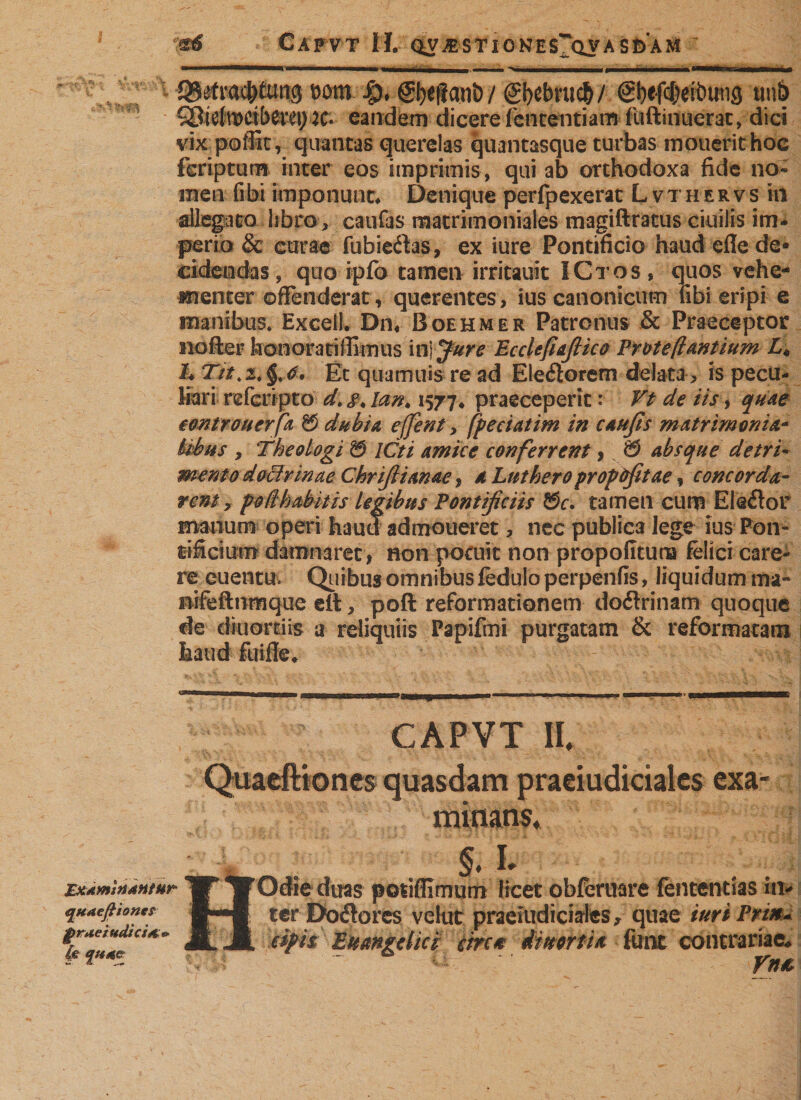 Cafvt H. &lt;iy ustione a s d a m mn £)♦ gfyeffanö/ (gbebuicfc/ @bef($eibmi3 mb QMtKtbttei) K* eandem dicere fencentiam fuftinuerat, dici vix poffit, quantas querelas quantasque turbas mouerithoc feriptum inter eos imprimis , qui ab orthodoxa fide no¬ men (ibi imponunt* Denique perfpexerat L vther vs in allegato libro, caufas matrimoniales magiftratus ciuilis im¬ perio &amp; curae fubiedas, ex iure Pontificio haud efle de¬ cidendas, quo ipfo tamen irritauit ICtos, quos vehe¬ menter offenderat, querentes, ius canonicum fibi eripi e manibus. Excell. Dn4 Boehmer Patronus &amp; Praeceptor nofter honorariffimus initure Ecclefiafiico Proteßantium A h Et quamuis re ad Electorem delata &gt; is pecu¬ liari refcripto d. #4 lan, 1577* praeceperit: Vt de iis, quae eontrouerfa 8 dubia effent &gt; fpeciatim in caufis matrimonia- Uhus , Theologi 8 ICti amice conferrent , 8 absque detri¬ mento doctrinae Chrifiianae, a Lnthero propöfitae, concorda¬ rent, potlhabitis legibus Pontificiis 8r. tamen cum EI edor manum operi haud admoneret, nec publica lege ius Pon¬ tificium damnaret, non potuit non propofitura felici care¬ re euentu. Quibus omnibus fedulo perpenfis, liquidum ma- nifeftnmque eit, poft reformationem dodrinam quoque de diuorriis a reliquiis Papifmi purgatam &amp; reformatam haud fuifie» CAPVT 11. Quaeftiones quasdam praeiudiciales exa¬ minans, k , §. 'U ExAmiatntur W TfOclie duas potiffimum licet obferuare fententias in* qutejiioitts ILJ ter Do&amp;ores velut praejudiciales, quae iurt Prix- *Z**££a*m Jt M. e&amp;i$' Euangelici 'tm*. iimtU • fime contrariae.