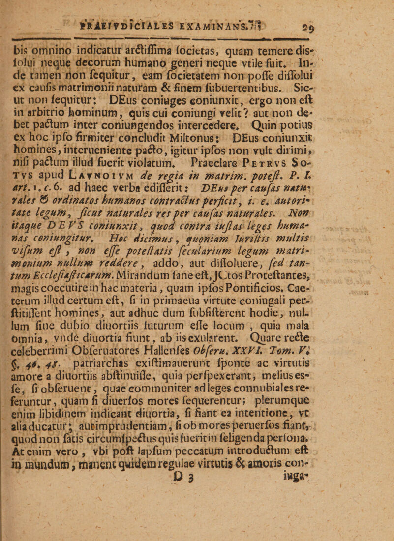 RRAET VD ICIAL ES EXAM INANS.’! 2$ um II ■■—■■■ ■' — ' ■ ». —... - ... ———— bis omnino indicatur anftiffima focietas, quam temere dis-: lolui neque decorum humano generi neque vtile fuit* In¬ de tamen non fequitur, eam focietatem non pofTe diflblui ex caufis matrimonii naturam &amp; finem fubuertentibus. Sic¬ ut non fequitur: DEus coniuges coniunxit, ergo non eft in arbitrio hominum, quis cui coniungi velit? aut non de¬ bet paftum inter conjungendos intercedere. Quin potius ex hoc ipfo firmiter concludit Miltonus: DEus coniunxit homines, interueniente pafto, igitur ipfos non vult dirimi^ nifi pactum iiiud fuerit violatum. Praeclare Petrvs So- tvs apud Lavnoivm de regia, in matrim, poteß. P. £ art, i, c. 6. ad haec verba ediflerit: DEus per caufas nam* tales &amp; ordinatos humanos contrarius perficit, i. e♦ autorim täte legum, ficut naturales res per caufas naturales. Non itaque DEVS coniunxit, quod contra iufias leges huma- fias coni ungitur. Hoc dicimus, quoniam Iuri ilis multis vifium eß , non ejje pote (latis fe cui ari um legum matri- monium nullum reddere, addo, aut difioluere, fed tan¬ tum EccleßaßicArum. Mirandum fane eft, JCtos Proteftantes, magis coecutire in hac materia, quam ipfos Pontificios, Cae- terum illud certum eft, fi in primaeua virtute coniugali per- ftitiflent homines, aut adhuc dum fubfifterent hodie, nul¬ lum fine dubio diuortiis futurum eile locum , quia mala Omnia, vnde diuortia fiunt, ab iiscxularent. Quare refle celeberrimi Obferuatores Hallenfes obferu, XXVI, Tom. Vi §, 46. patriarchas exiftimauerunt fponte ac virtutis amore a diuortiis abftinuifie, quia perfpexerant, melius es« fe, fiobferuenc, quae communiter ad leges connubiales re¬ feruntur, quam fi diuerfos mores fequerentur; plerumque enim libidinem indicant diuortia, fi fiant ea intentione, vc alia ducatur; aucimprudentiam, fi ob mores peruerfos fiant, quod non fatis circumlpeflus quis fuerit in feiigen da pertona* At enim vero , vbi poft lapfum peccatum introductum eft in mundum, manent quidem regulae virtutis &amp; amoris con-