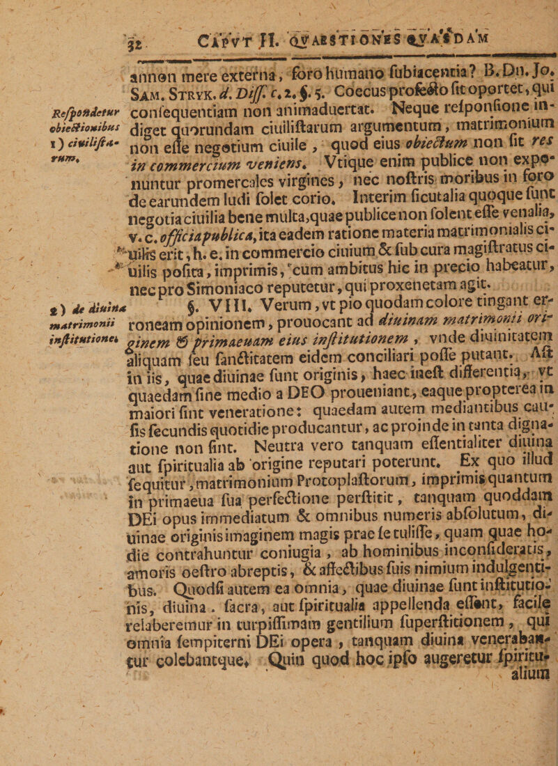 ’jj, Ca'pVt ,H. (Öabstionhs am • -- , ' 1 ■■■rwi—■■■m m annen mere externa» foro Hümano fubiaceuna ? i3, Dn* Jo* Sam. Stryk. d. Dijf h 2* $. 5. Coecus profcfto fit oportet, qui Refjjondctur confequentiatn non animaduertat. Neque refponuonc in- ebicShmbas diggt quorundam ciuiliftarum argumentum, matrimonium ,) dumfi*- n °n eße negotium ciuile , quod eius obieclum non fit res rMm' in commercium veniens» Vtique enitn publice non expo nuntur promercales virgines, nec noftris moribus in toro de earundem ludi folet corio. Interim ficutalia quoque tune negotia ciuilia bene multa.quae publice non lolcnt ehe venalia, v. c. officia Publica, ita eadem ratione materia matrimonialis ci- ' uilis erit, h. e, in commercio ciuium 5c fub cura magiftratus ci- * uilis potita, imprimis,‘cum ambitus hic in precio habeatur, nec pro Simoniaco reputetur, qui proxenetam agit* *) * diu',»* §. VII1. Verum, vt pio quodam colore tingant er- m*trimo»ii roneam opinionem, prouocaiit ad diuinam matrimonii ori inftitHtionci „lnem &amp; primaeuam eius inßitutionem , vnde diumitatein aliquam feu fanftitatem eidem conciliari potfe putant. Ait in iis, quaediuinae funt originis, haec iueft differentia, vt quaedam fine medio a DEO proueniant., eaque propterea m maiori fint veneratione: quaedam autem mediantibus cau- fis fecundis quotidie producantur, ac proin de in tanta digna¬ tione non fint. Neutra vero tanquam effentialiter diuina aut fpiritualia ab origine reputari poterunt. Ex quo illud fequitur, matrimonium Protoplaftorum, imprimis quantum in primaeua fua perfeflione perftitit, tanquam quoddam DEi opus immediatum &amp; omnibus numeris abfolutum, di¬ urnae originis imaginem magis prae (e culille, quam quae ho¬ die contrahuntur coniugia , ab hominibus incqnudcratis, amoris oeftro abreptis, &amp; affeflibus fuis nimium indulgenti¬ bus. Quodfiautem ea omnia, quae diuinae funtinftitutio- his, diuina. facra, aut fpiritualia appellenda eflhnt, facile reiaberemur in turpiflimara gentilium fuperftitionem , qui omnia (empiterni DEi opera , tanquam diuina veneraban¬ tur colebancuue. Quin quod hoc ipfo augeretur fpiritu* * * ja' t « fl 1