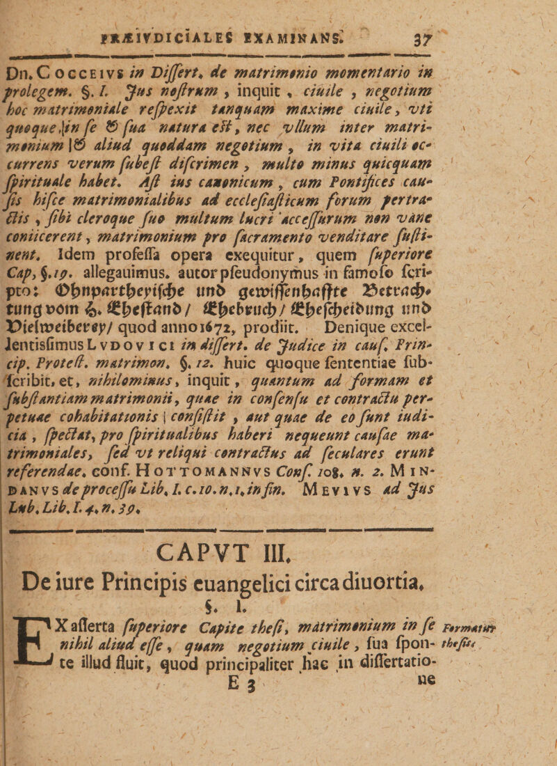 fXAiVDICIALES EXAMINAND 3JT DmC occEivs in Differt♦ de matrimonio momcntario in prolegem. §. L Jus noßrum , inquit , cimi e , negotium hoc matrimoniale refpexit tanquam maxime c inite &gt; vti quoque\in fe © fua natura eH, nec vllum inter matri¬ monium aliud quoddam negotium , in vita ciuili oc* currens verum fubeß di [crimen &gt; multo minus quicquam fpirituale habet. Aß ius canonicum , cum Pontißces cau~ fis hifce matrimonialibus ad ecclefiajlicum ferum fertra• , fibi cleroque fuo multum lucri ‘accejfurum non vane coniicerent, matrimonium pro [aeramento venditare fußt- zra/, Idem profefla opera exequitur, quem fuperiore Cap&gt;%.ig. allegauimus* autorpfeudonymus in famofo feri- pto; Öfynpavtfyeyiföe unb gtmffenfyafftt tungioom 4* £&amp;tb*tfcg&gt;/ Cfiefc&amp;etfctmg nnb üieTxotibctty/ quod anno 1672, prodiit. ■ Denique excel- JentisfimusL vdo v 1 ci in dijfert. de Judice in cauf Frin* cip. Protett. matrimon* §. 12. huic quoque fententiae fub* feribit, et, nihilominus&gt; inquit, quantum ad formam et fubßant i am matrimonii, quae in confenfu et contraciu per* petuae cohabitationis j conßßit , aut quae de eo funt iudi- cia , fpettat, pro fpiritualibus haberi nequeunt caufae ma* trimoniateSy fed vt reliqui contrarius ad feculares erunt referendae♦ eonf. Hottomannvs Conf /og* n. 2.M1N- B&gt;an vs deprocejju Lib% L c. 10*n&lt;/,infin. Mevivs ad Jus JLubi Lib. !• 4* tt ♦ 3 P* CAPVT III« De iure Principis euangelici circa diuortia. I §♦ !♦ EXaflerta fuperiore Capite thefi&gt; matrimonium in fe F»rm*ttfr nihil aliud effe, quam negotium ciuile , fua fpon- th*ßu te illud fluit, quod principaliter hae in diflertatio- 1J&gt; . ’ ' \ ; e j v-