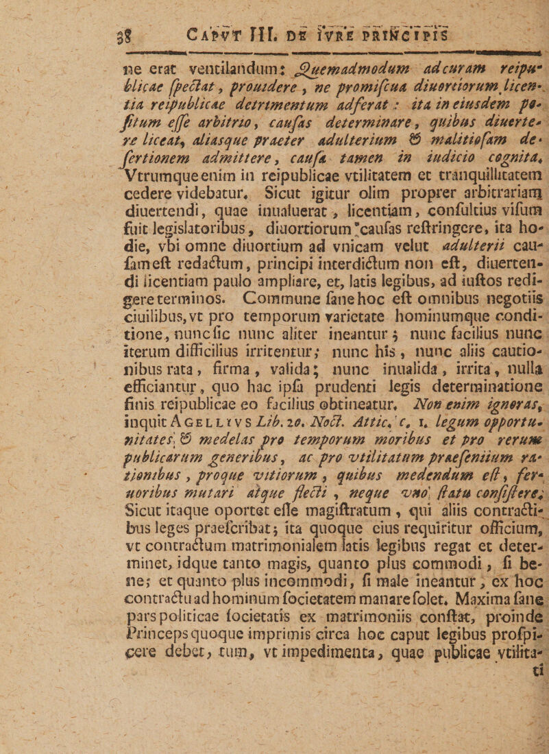 3? CaVvt IIF. os iVre pftiSrc'i?rs ne erat ventilandum: Quemadmodum ad cur am reipu- blicac fpeciat , prouidere , promifcua diuomorumt licen* tia reipublicae detrtmentum adferat &gt; i/4 /0 eiusdem po« fit um ejfe arbitrio, caufas determinare, quibus diuerte* re liceat^ aliasque praeter adulterium &amp; malitiofam de* fertionem admittere, r^/4 tamen in indicio cognita« Vtrumqueenim in reipublicae vtilitatern ec tranquillitatem cedere videbatur« Sicut igitur olim proprer arbitrariani diuertencfi, quae inualuerat , licentiam, confultius vifum fuit legislatoribus, dkiorriorumScaufas reftringcre, ita ho¬ die, vbi omne diuortium ad vnicam velut adulterii cau- fameft redarum, principi interdißum non eft, diuerten- di licentiam paulo ampliare, et, latis legibus, ad iuftos redi¬ gere terminos. Commune fane hoc eft omnibus negotiis ciuilibuSjVt pro temporum varietate hominumque condi¬ tione, nunc lic nunc aliter ineantur; nunc facilius nunc iterum difficilius irritentur; nunc his , nunc aliis cautio¬ nibus rata, firma, valida; nunc inualida, irrita, nulla efficiantur , quo hac ipfa prudenti legis determinatione finis reipublicae eo facilius obtineatur« Non ,enim igneras% inquit A ge l l * v s Lih. 10. Noci. Attic«' e, i* legum opportu- nitates! © medelas pro temporum moribus et pro rerum publicarum generibus, ac pro utilitatum praefeniium ra* tion ibus , pro que vitiorum , quibus medendum e (i, fer* nor ibus mutari atque flecli , neque vnd (latu confißeret Sicut itaque oportet eile magiftratum , qui aliis contrafti- btis leges praeferibat} ita quoque eius requiritur officium, vt concraäum matrimonialem fatis legibus regat et deter¬ minet, idque tanto magis, quanto plus commodi, fi be¬ ne; et quanto plus incommodi, fi malemeantur, ex hoc contra&lt;ftu:ad hominum focietatem manarefolet« Maxima fane pars politicae (oderatis ex matrimoniis conflat, proinde Princeps quoque imprimis circa hoc caput legibus profpi- cere debet, tum, vt impedimenta, quae publicae veilita-