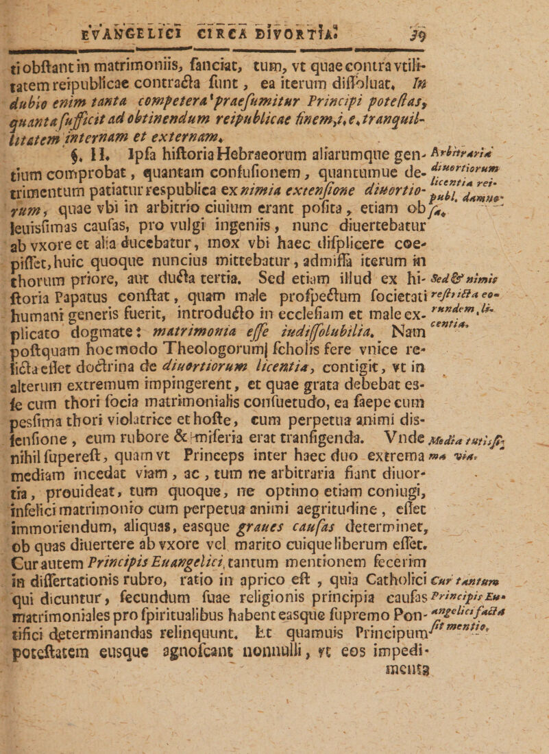 eVan’gelici circa BIVORTTA? &gt;9 tiobftantin matrimoniis, fanciat, tum, vt qnae contra vtili- tatemreipublicae contrada funt, ea iterum diffoiuat* In dubio enim tanta competent'praefumitur Principi pote(lasy quantafufficit cid obtinendum reipublicae finem e* tranquil¬ litatem internam et externam* , H« Ipfa hiftoria Hebraeorum alfaramqne gen- fofarari* tium comprobat, quantam confufionem, quantumue de- trimenturn patiatur respublica ex nimia exienß&amp;ne diuortio- rum, quae vbi in arbitrio ciuium erant pofita, etiam oby^ * * ^ leiiTsfimas caufas, pro vulgi ingeniis, nunc diuertebatur ab vxore et alia ducebatur, mox vbi haec difplicere coe* piflct,huic quoque nuncius mittebatur, admiffi iterum m chorum priore, aut duda tertia. Sed etiam illud ex hi- sed&amp;mmh ftoria Papatus conflat, quam male profpedum focietati■*&amp;**&amp;***• humani generis fuerit, introdudo in ecclefiam et male ex- rttKdemd9~ plicato dogmate t matrimonia ejfe tudiffolubilia* Nam cen *** poftquam hoc modo Theologorum) fchoiis fere vniee re- lida eilet dodrina de divertiorum licentia, contigit, vt in alterum extremum impingerent, et quae grata debebat es- fe cum thorr focia matrimonialis confuetudo, ea fiepe eum pesfima thorr violatrice ethofte, cum perpetua animi dis- Jenfione , cum rubore &amp; Hnrferia erat tranfigenda. Vnde Media tmhß:\ nihilfupereft, quamvt Princeps inter haec duo extrema^ via, mediam incedat viam , ac , tum ne arbitraria fiant diuor- tra, prouideat, tum quoque, ne optimo etiam coniugi, infelici matrimonio cum perpetua animi aegritudine , eilet immoriendum, aliquas, easque graues caufas determinet, ob quas diuertere ab vxore vel marito cuiqueliberum eilet. Cur autem Principis Euangelici, tantum mentionem fecerim in differtationis rubro, ratio in aprico eft , quia Catholici cur tantum qui dicuntur, fecundum fuae religionis principia caufasPrincifhE»* matrimoniales pro fpiritualibus habent easque fupremo Pon- «ß£el*cif«n* tifici determinandas relinquunt, ht quamuis Vnnaymw'*men*1-9' poteftatera eusque agnofcant nonnulli, n eos impedi« menis