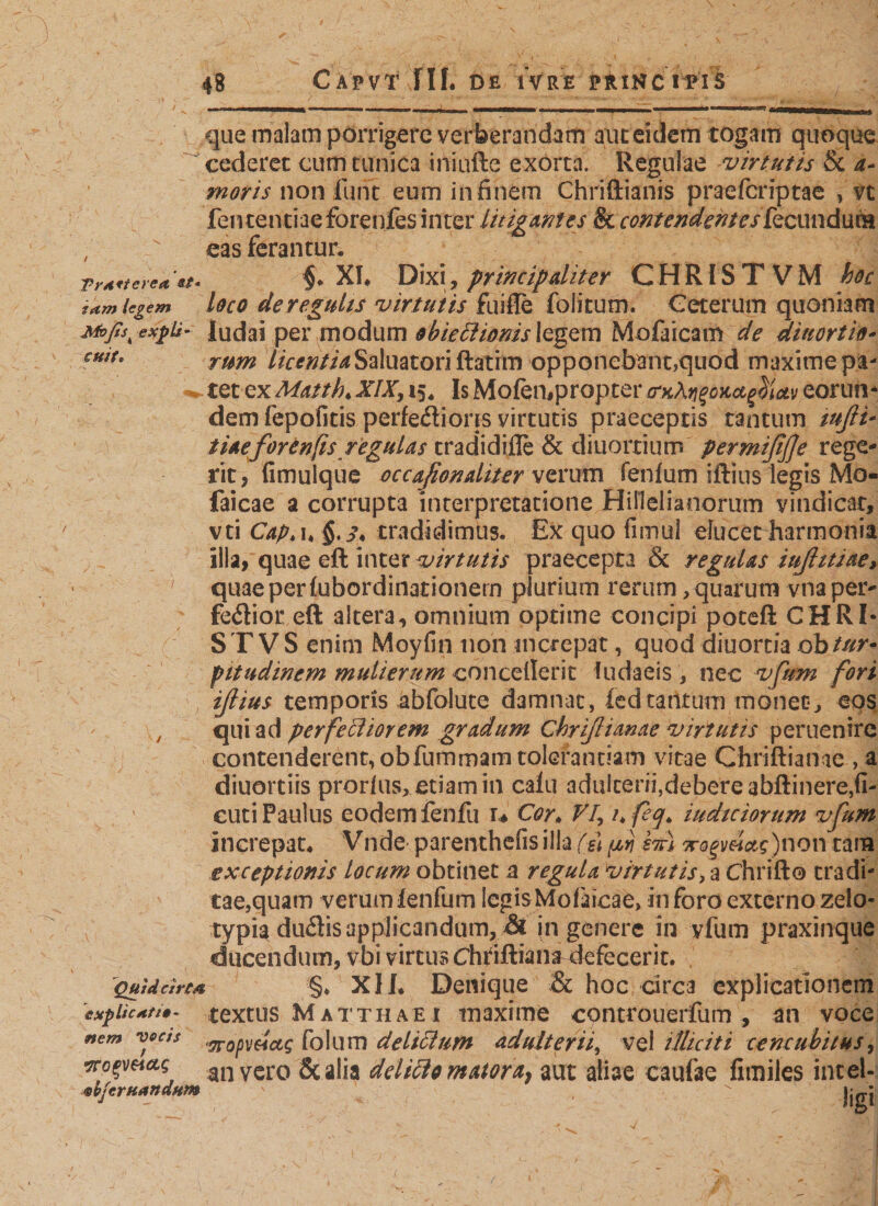 TrA*terea «t- iam legem Moßs^ exfix cttif» que malam porrigere verberandam aut eklem togam quoque cederet cum tunica iniufte exorta. Regulae virtutis 8c a- moris non fuift eum in finem Chriftianis praefcriptae , vt feiuenciaeforenfes inter litigantes &amp; contendentes &amp;cundura eas ferantur. §* XI* Dixi, principaliter C H RIS T V M hoc loco dereguhs virtutis fuifle folitum. Ceterum quoniam ludai per modum obiettionis legem Mofaicam de divortio¬ rum licentiaSaluatori ftatim opponebant,quod maxime pa¬ tet ex Matth. XIX, 15, Is Mofempropter^A^^^v eorun¬ dem fepofitis perfectioris virtutis praeceptis tantum tußt* tiaeforenfis regulas tradidifle &amp; diuortium permifiße rege¬ rit, fimulque occafionaliter verum fenfum iftius legis Mo- faicae a corrupta interpretatione Hillelianorum vindicat, vti Cap» i« tradidimus. Ex quo fimul elucet harmonia ilia, quae eft inter virtutis praecepta &amp; regulas iußitiae, quae per fubordinationem plurium rerum, quarum vna per¬ ferior eft altera, omnium optime concipi poteft CHRI- C ST VS enim Moyfin non increpat, quod diuorda obtur* pitudinem mulierum concellerit ludaeis , nec vfum fori ißius temporis äbfolute damnat, fedtaiitum monet, eps , qui ad perfectiorem gradum Chrißianae virtutis peruenire contenderent, obfurnmam tolerantiam vitae Chriftianae , a diuortiis prorfus, etiam in cafu adulterii,debere abftinere,fi- cuti Paulus eodem fenfu u Cor* Vi\ ufeq\ iudtciorum vfum increpat* Vnde parenthefis illa ($\ prj stt) gr^y«V)non tam exceptionis locum obtinet a regula virtutis, a Chrifto tradi¬ tae,quam verumlenfum IcgisMofaicae, inforo externo zelo¬ typia duflis applicandum, Ä in genere in vfum praxinque ducendum, vbi virtus Chtiftian^ defecerit. QuldcircA §♦ XII. Denique &amp; hoc circa explicationem ixpUcHti»- textus M atth a e i maxime controuerfum , an voce nem voc/s folum delictum adulterii, vel illiciti cencubitks, rtopeiag an vero Sc alia delitto matora9 aut aliae caufae fimiles intel- &lt;sbjcrtiandHtn '  jjgj