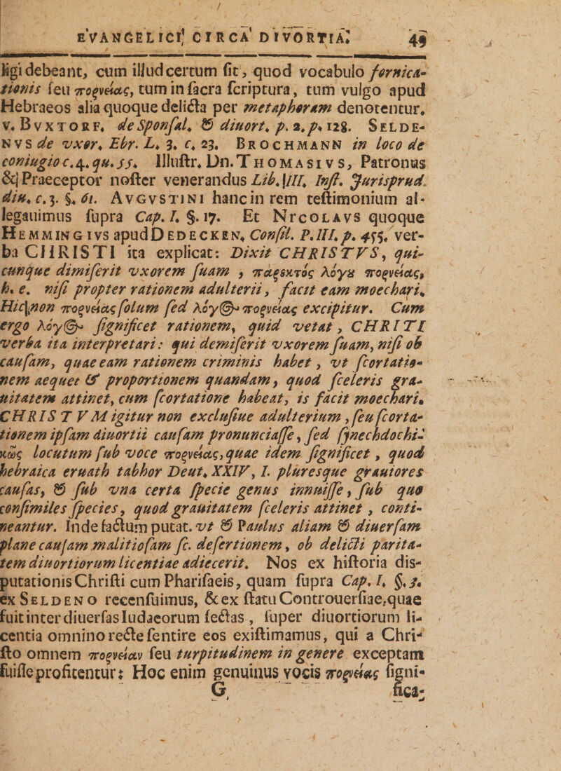 / eVangeuci) circa’ diVORTiAi Hgi debeant, cum illud certum fit, quod vocabulo fornica¬ tionis feu Troiae, tuminfiacra fcriptura, tum vulgo apud Hebraeos alia quoque delida per metaphoram denotentur* v* B v x t o r f« de Sponfal* 8 ditiort, p. a*128. S el d e- nvs de vxor♦ 3* c4 25, Brochmann loco de coniugioc,4*qu.js* Muftr*L)n.Thomasivs, Patronus &amp;jPraeceptor nöfter venerandusLib4\ili4 Inft. Jurisprud, diu4c.\%46i. Avgvstini hancinrem teftimonium al- legauimus fupra Cap. L §. 17. Et Ntcolavs quoque H emming i vs apud D e d e c k e Confit. p. IIh /♦ * ys/ver- ba CHRISTI ita explicat: Dixit CHRlSTV S, qui- cunque dimiferit vxorem fuam , irdfsxTog Aoyx mqveictg, h. e. nifi propter rtitionem adulterii &gt; facit eam moechari„ Hic\pon TTogveictg folum fed Aoy&amp;&gt; 'rogvaag excipitur. Cum ergo Afignificet rationem, vetat y CHRITL verba ita interpretari: qui demiferit vxorem fuam, ;?//? ob caufam&gt; quae eam rationem criminis habet, x/* fcortalio¬ nem aequet (d proportionem q nandam &gt; quod fc e Ieris gra- uitatem attinet, f##* fcortatione habeat, /j* moecharu CHRIS T V M igitur non exclufiue adulterium ,feufcorta- t ion em ipfam diuortii caufam pronunciaffe, fed fjnechdochi- kw locutum f ub voce &lt;xo%vdiag, quae idem figmficet, quod hebraica eruath tabhor Deut4 XXIV, L pluresque grauiores caufas, 8 fub vna certa fpecie genus innuijfe, fub quot conßmilesJpecies9 quod grauitatem fc e Ieris attinet, conti¬ neantur. Inde fadum putat, vt 8 Vanius aliam 8 diuerfam plane caujam malitiofam fc. defertionem, ob delicii parita¬ tem diuortiorum licentiae adiccerit. Nos ex hiftoria dis¬ putationis Chrifti cum Pharifaeis, quam fupra Cap. /* §4/, ex S e l d e n o recenfuimus, &amp; ex ftatu Controuerfiae,quae fuit inter ditierfasludaeorum ledas , fuper diuortiorum li¬ centia omnino rede fentire eos exiftimamus, qui a Chri- fto omnem feu turpitudinem in genere exceptam Fuifle profitentur * Hoc enim genuinus vocis iropslag ligni« T , G, • nca;