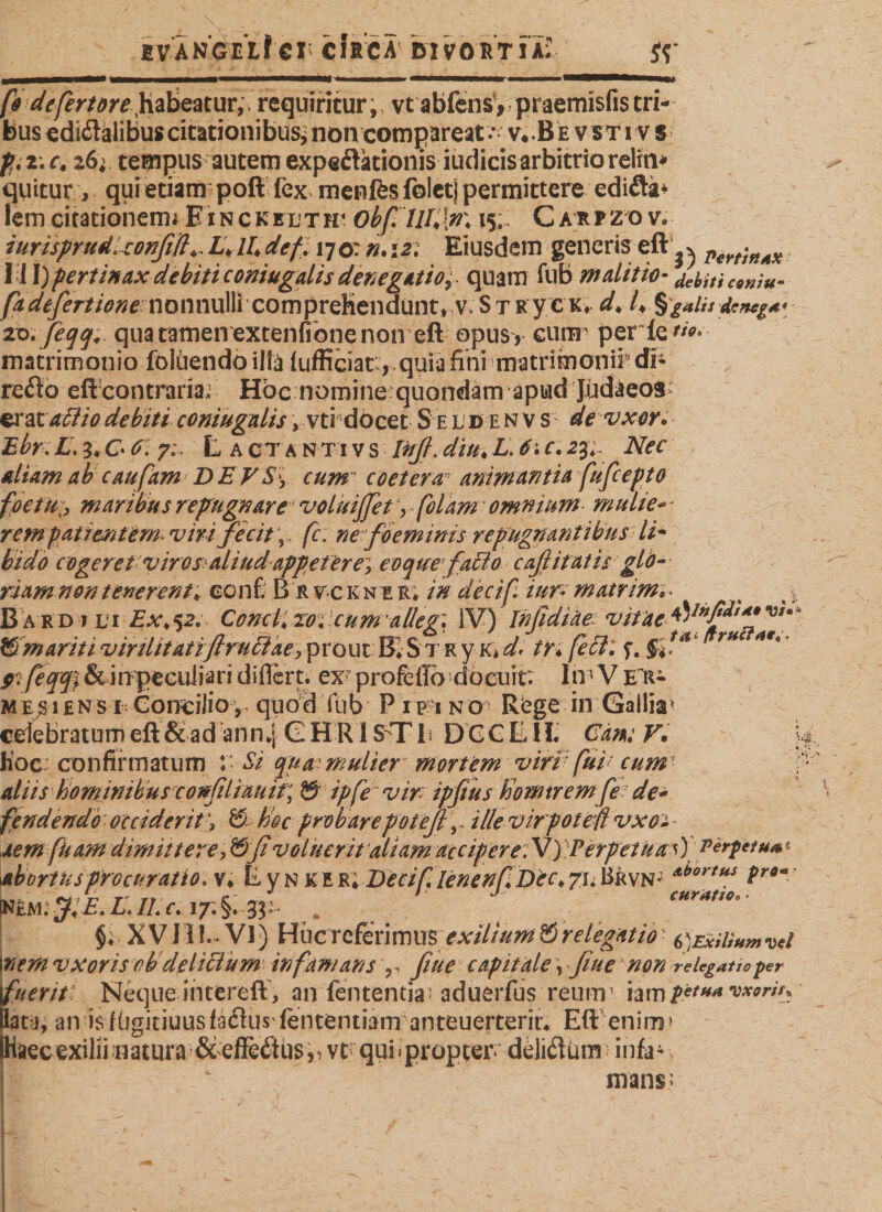 iyangel!€I CIRCA divortia; Si fo defertöre habeatur,, requiritur,, vtabfensy praernisfis tri¬ bus edkftalibus citationibus* non compareat-Y^ fyi.c. 26; tempus autem expeftätionis iudicis arbitrio reliti* quitur , qui etiam poli fex menfes foletj permittere ediftä* lemGitationemiEiNCKEDTH4 Obf. 7/4'!»* 15. Carfzo v. iurisprudUonfift^L+lldefl 170: n.121 Eiusdem genens eft ^ Pert'ift4X \\\) pertinax debiti coniugalis denegatior quam fub malit io- /ebiti cwiu- fadefertione nonnullfcompreKendunt, v, St ry c k* d* /♦ %gaiit denega* zo.feqq, qua tamen extenfibne non eft opus , cum' per fe matrimonio foliiendo illa lufficiar,qula fini matrimonii di- retfto eft contraria; Hoc nomine:quondam apud Judaeos erataflio debiti coniugalis, vti docet S e l d e n v s de vxor. Ebr. L\ 3* C* 0. y;. L A CTA N T i v s Inff. diu♦ L. 6; c. 2$r Nec aliam ab caufam DE V$\ cum coeterar animantia fufcepto foetu;, maribus repugnare voluijfet V folam omnium- muli e* - rem patientem viri fecit fc. ne foeminis repugnantibus li¬ bido cogeret viros aliud appeteres eoquefabto c aß itatis glo¬ riam non tenerent; confi B r yc k n e r* decifi iur* matrimi • t &gt; B a rd i vi Ex&gt;$2. Conclpzo; cum'allegi IV) Inßdiäe vitae v/- © mariti v iniit at ifirubtae&gt; prout B» S1 r y K* ^ tr» r K 5*1 r* #ißpflß &amp; i npeculi a ri dificrt. ex profe ilo do cui r. I iv V eii- MEjsiEN s i Concilio , quod fub P rp 1 no Rbge in Gallia* celebratumeft &amp; ad ann*j GHR1S-Tf DCCLH. Cdm F, hoc; confirmatum V Si qua mulier mortem viri fui' cum aliis hominibus conßliauit] © ipfe vir ipfius homtremfe de* fendendö ■ occiderit \ © hoc probarepotejl \ ille virpotef vxoi - xem [kam dimittere, &amp;ßvolueritaliam accipere. V) Perpetua \) Perpetua* abortus procuratio, s, E y n K e r; DeciflenenfDec, 71. Brvn; L,. w/r r rt C ' ' j CUrUtlOo nem; jf E. L. II. c. 17. §. 3:3: * . §; XVII!. VI) HucTcferimus;YAr///W^©relegatio• 6)Exilmmv*l \nem vxor is ob delicium infamans ? capitale \ fiue non relegatio per fueritt Neque intereft , an fententia aduerfus reum1 iam $etU(t worin lata, an isfügitiuusfaflus lententiam anteuerteriu Eft enim» Haecexilii natura &amp;effeötjsrvcr quii propter' deliflüm infai mans;