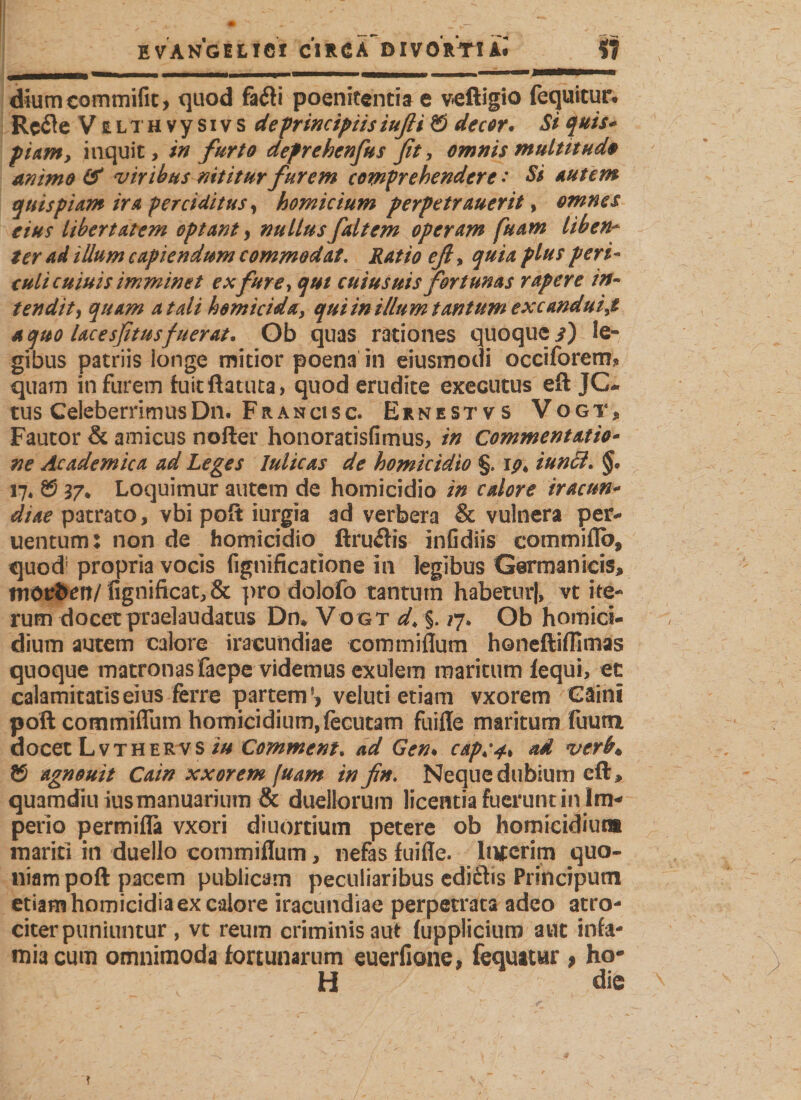 E VANGILICI C1R 6 A~ DIVORTt kl $7 diumcommifit, quod fa&lt;fti poenitentia e veftigio fequitur. Rcflc V ELTHvysivs defrincipiis iufli © decor. Bi quis* piam, inquit, in furto defrehenfus fit, omnis multitudo animo &amp; viribus nititur furem comprehendere •* Si autem quispiam ira perciditus, homicium perpetrauerit, omnes eius libertatem optant, nullus faltem operam fuam liben* ter ad illum capiendum commodat. Ratio efl, quia plus peri¬ culi cuiuis imminet ex fure, qui cuius uis fortunas rapere in¬ tendit f quam at ali homicida, qui in illum tantum excandui,t a quo lacesfitusfuerat. Ob quas rationes quoque i) le¬ gibus patriis longe mitior poena in eiusmodi occiforem* quam in furem fuitftatuta, quod erudite executus eft JC- tus CeleberrimusDn. Francisc. Ernestvs Vogts Fautor &amp; amicus nofter honoratisfimus, in Commentatio- ne Academica ad Leges lulicas de homicidio §. iun£i. §o 17* ® 37* Loquimur autem de homicidio in calore iracun- diae patrato, vbi poft iurgia ad verbera &amp; vulnera per- uentum: non de homicidio ftru&amp;is infidiis commiflb, quod; propria vocis fignificatione in legibus Germanicis, morfcen/ fignificat,&amp; pro dolofo tantum habetur), vt ite¬ rum docet praelaudatus Dm Vogt d&gt; §. *7. Ob homici¬ dium autem calore iracundiae commiflum honeftiffimas quoque matronas faepe videmus exulem maritum fequi, et calamitatis eius ferre partem}? veluti etiam vxorem Gäini poft commiflum homicidium, fecutam fuifle maritum fliutn docet Lvthervs iu Comment. ad Gen♦ cap;^ ad verb* © agnouit Cain xxorem [uam in fn. Neque dubium cft&gt; quamdiu iusmanuarium &amp; duellorum licentia fuerunt in Im¬ perio permifla vxori diuortium petere ob homicidiuta mariti in duello commiflum, nefas fuifle. Inserim quo¬ niam poft pacem publicam peculiaribus ediftis Principum etiam homicidia ex calore iracundiae perpetrata adeo atro¬ citer puniuntur , vt reum criminis aut (upplicium aut infa¬ mia cum omnimoda fortunarum euerfione, fequatur 9 ho- H die