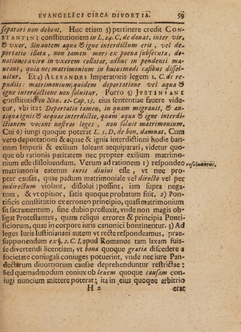 feparari non debeat. Huc etiam 3) pertinere credit Cok- / stantin i conftitutionemin L.24.C&gt;de donat* inter vir« &amp; vxor* Sin autem aqua &amp;igne interdiCium ent , vel de« fort at 10 illata , non tarnen mors ex pcena fubfecuta, d$+ nationes avire invxorem collatae, adhuc tn pendenti mx~ neant, quia nec matrimonium in huiusmodi cafibus dijfol- uitur* Et4) Alexandri Imperatoris legem i* C,de re¬ pudiis: matrimonium] quidem deportatione vel aqua &amp; igne tuter dictione non foluitur♦ Porro 5) Jvstiniane conftituticf/0 Neu. 22* Cap, 13* eius fententiae fauere vide¬ tur, vbi ita: Deportatio tamen, inquam migrauit, &amp; an- tiqua ignis &amp; aequae interdictio, quam' aqua &amp; igne inter di* etionem vocant noßrae leges , non Coluit matrimonium* Cui 6) iungi quoque poterat L. s.D.äe bon* damnat♦ Cum vero deportationi &amp; aquae &amp; ignis interdkftioni hodie ban- nnm Imperii &amp; exilium loleant aequiparari, videtur quo¬ que ob rationis paritatem nec propter exilium matrimo¬ nium eile difloluendum* Verum ad rationem t) refpondeo re/hUmum* matrimonia eatenus iuris diurni efle , vt nec pro¬ pter caufe-, quae padum matrimoniale vel'direCto vel per indirectum violant, diflolui jpoffint, i am fupra nega« tum , &amp;vt opinor, fatis quoque probatum fuit,. 2) Pon¬ tificis eonftitutio exerroneo principio, quafi matrimonium fit (aeramentum, fine dubioprofluxit, vnde non magis ob* ligat Proteftantes, quam reliqui errores 6c principia Ponti¬ ficiorum, quae in corpore iuris canonici bontinentur. 3) Ad leges luris luftinianaei autem vtreöe refpondeamus, prae- fupponendum ex§.2.Cl.apud Romanos tam laxam fuis- ie divertendi licentiam, vt bona quoque gratia difcedere a focietate coniugali coniuges potuerint, vnde neciure Pan¬ demarum diuornorum caufae deprehenduntur reftriflae i Sed quemadmodum coniuxob leuem quoque caufam con- iugi nuncium mittere poterat; ita in teius( quoque arbitrio H % erae