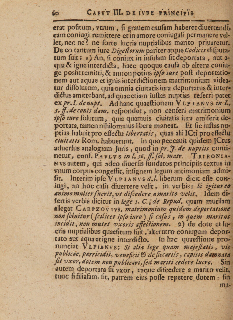 66 Capv't III» de ivBe «VnlctVis erat pofitum, vtrum, fi grauem caufam haberet diuertendf* eamconiugi remittere et in amore coniugali permanere vel¬ let, nec ne l ne forte lucris nuptialibus marito priuaretur. De eo tantum iure Digettorum pariter atque Codicis tum fuit; i) An» fi coniux in infulam fit deportata r aut a- qua&amp;igneinterdi&amp;a, haec quoque caufa ab altera coniu- ge posfitremitti,&amp; annon potius ipfo iure poft deportatio* nem aut aquae et ignis interdictionem matrimonium videa¬ tur difloltitum, quia omnia duitatis iura deportatus &amp; inter* diCtusamictebant,ad quaeetiam iuftas nuptias referri patet ex pn I. denupf* Ad hanc quaeftionem V l p ianvs m L* S* fi»deconis dam* refpondet, non cenferi matrimonium ipfio mre folutum, quia quamuis duitatis iura amiferitde- portata, tamen nihilominus libera maneat* Et fic iuftasnu- ptias habuit pro efleflu libertatis, quas alii ICti pro effeCtu eiuitaiis Rom; habuerunt« In quo peccauit quidem jCtus aduerfus analogiam Juris &gt; quod in pr.jf* de nuptiis conti¬ netur» conf. P a vlv s in Ls6\jfifol* matr* Tri b oni a* n vs autem » qui adeo diuerfis Fundatos principiis textus in vnumcorpuscongeflit, infignem legum antimoniam acfmt* fit* Interim ipfeVlpianvs-dj. liberum dicit efie con- iugi, an hoccafu diuertere velit, in verbis t Si igitureo mimo mulierfu erit r vt difcedere a marito velit* I dem di- fertis verbis dicitur in lege /. CJde Repud* quam mutilam allegat Carpzov t vs* matrimonium quidem deportatione non fbluitur( feil icet ipfo turo ) fi cafus &gt; in quem maritus tncidit y non mutet vxons affetltonem* 2) de dote et fu¬ eris nuptialibus quaefitum fuit,'alterutro coniugum depor¬ tato aut aqua et igne interdifto* In hac quaeftione pro- nunciat Vlpianvs: Si alia lege quam majeßatis, vis publicae, parricidii, veneficii @ deficcariis, capitis damnata fit vxorf dotem non publicari, fed mariti cedere lucro. Si n autem deportata fit vxor f e a que difcedere a marito velit» cunc fifiliafam. fit, patrem eius pofle repetere, dotem : fio