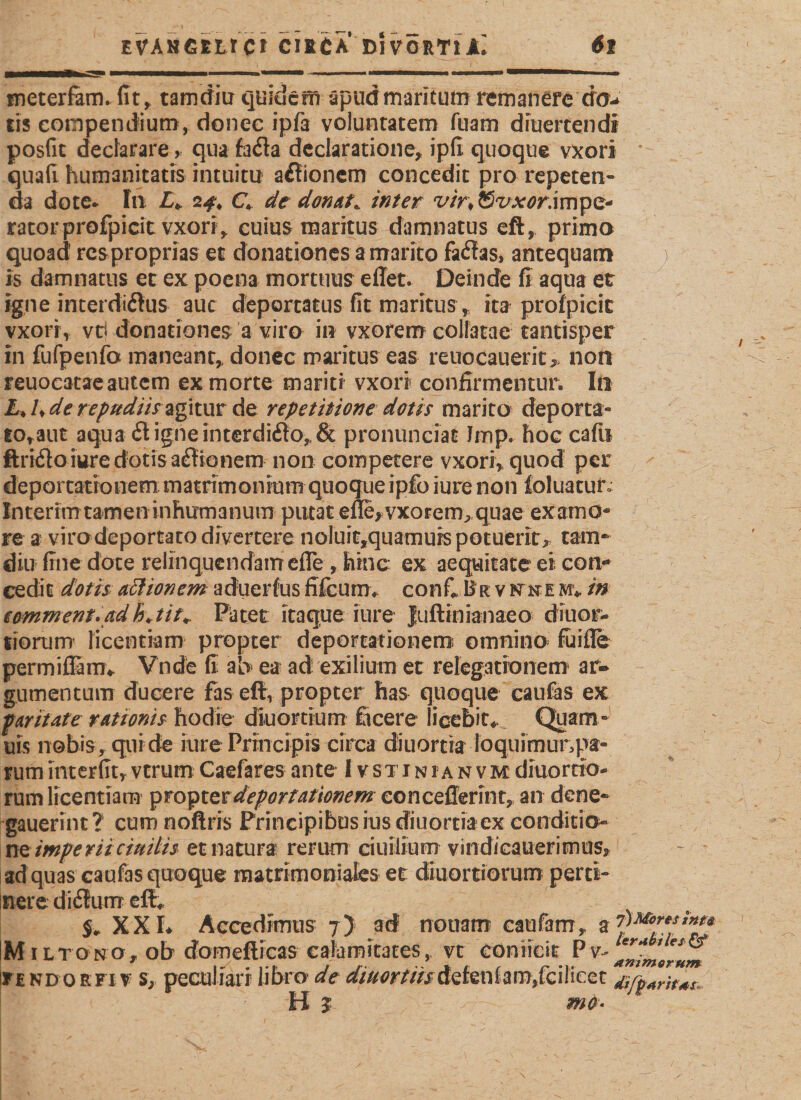 meterfam. fit ^ tarndiu quidem apudmaritum remanere dö&gt; cis compendium, donec ipfa voluntatem fuam druertendl posfit declarare, qua fafla declaratione, ipfi quoque vxori * quafi humanitatis intuitu a£tioncm concedit pro repeten¬ da dote* In £* 2^ C* de donata inter vintSvxor.mpQ* ratorprofpicit vxori, cuius maritus damnatus eft, primo quoad' rcsproprias et donationes a marito failas, antequam ) is damnatus et ex poena mortuus eilet. Deinde fi aqua et igne interdictus auc deportatus fit maritus, ita prolpicic vxori, vti donationes a viro in vxorem colfatae tantisper in fufpenfo maneant, donec maritus eas reuocauerit&gt; non reuoeatae autem ex morte mariti vxori confirmentur. In L&gt; Ude repudiis agitur de repetitione dotis marito deporta- to,aut aqua # igne interdiCto, &amp; pronunciat Imp. hoccaftr ftriCto iure dotis aCtionem non competere vxori, quod per deportationem matrimonium quoque ipfo iure non ioluacur Interim tamen inhumanum putat efle&gt;vxorem, quae examo- re a viro deportato divertere noIuir,quamuis potuerit, tam- diu fine dote relinquendam efle , hinc ex aequitate ei con¬ cedit dotis attionem aduerfus fifcum. confi II r v ptke m* in eomment.adh\tit+ Patet itaque iure Juftinianaeo diuor- tiorum licentiam propter deportationem omnino fuifle permiffimv Vnde fi ab ea ad exilium et relegationem ar¬ gumentum ducere fas eft, propter has quoque caufas ex paritate rationis hodie diuortium ficere licebit* Quam- uis nobis, qui de iure Principis circa diuortra foquimunpa- rum interfit, vtrum Caefares ante I v st i n i a n v m diuorrib- rum licentiam propter deportationem concefferint, an dene- gauerint? cum noftris Principibus iusdiuortiaex conditio¬ ne imp e rii c initis et natura rerum ciuilium vindicauerimus, ad quas caufas quoque matrimoniales et diiiortiomm perti¬ nere diflturrr jv XXL Accedimus 7) ad nouam caufam, a V***?“’*** Miltono, ob domeflicas calamitates, vt conficit Pv- TfNDORFi v S; peculiari libro de diuortiis deleniam,fcilicet H $ ' me*