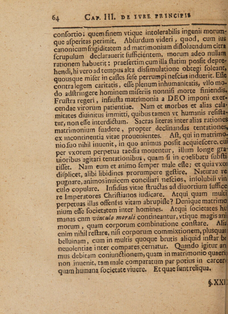 «4 Ca». III. DE IVRE »RINClflt u ■ ■ .. ' ~ , confortio ; quem finem vtique intolerabilis ingenii morum- que afperitas perimit« Abfurdum videri 9 quod &gt; cum .*us canonicum frigiditatem ad matrimonium difloluendum citra fcrupulum declarauerit fufficilntem, morum adeo nullam rationem habuerit: praefertim cum illa ftntim posfic depre- hendi.hi vero ad tempus alta disfimulatione obtegi foleant, quousque mifer in cailcs fele perrumpi nefcws induerit, hiie contra legem caritatis, efle plenum inhumanitatis, vllo mo¬ do adftringere hominem miferiis nonni» morte finiendis. Fruftra regeri, infaufta matrimonia a DEO imponi exer¬ cendae virorum patientiae. Nam et morbos et alias cala¬ mitates diuinitus immitti, quibus tamen vt humanis rebita¬ tur, non efle interdictum. Sacras literas inter alias rationes matrimonium fuadere, propter declinandas tentationes, ex incontinentia vitae prouenientes. Aft, qm in matrimo- niofuo nihil inuenit, in quo animus posfit acquieicere, cui per vxorem perpetua taedia monentur, illum longe gta* uioribus agitari tentationibus , quam fi in coelibatu jubiti tiflet Nam eum et animo femper male efle; et quiavxoi difplicet, alibi libidines prorumpere geffire. Naturae re pugnare, anrmosinuicem conciliari nefcios, inlolubili vin culo copulare. Infidias vitae ftructas ad diuornum fumee re Imperatores Chriftianos ludicare. Atqui quam multi perpetuas illas oftenfas vitam abi upiile? Denique matrimo; nium efle focietatem inter homines. Atqui focietates hui manas cnm vinculo mordi contineantur, vtique magis anis morum , quam corporum combinatione conflare. Alis enim nihil reflare, nili corporum commixtionem, plusquar belluinam, cum in multis quoque brutis aliquid inftar b&lt; neuolentiae i nter compares.cernatur. Quando igitur an mus debitam coniunetionem,quam in matrimonio quaeri: non inuenit, tam rnale comparatum par potius in carccr quam humana focietatcviuere. Ec quae fwnt rehqua. $.XXi