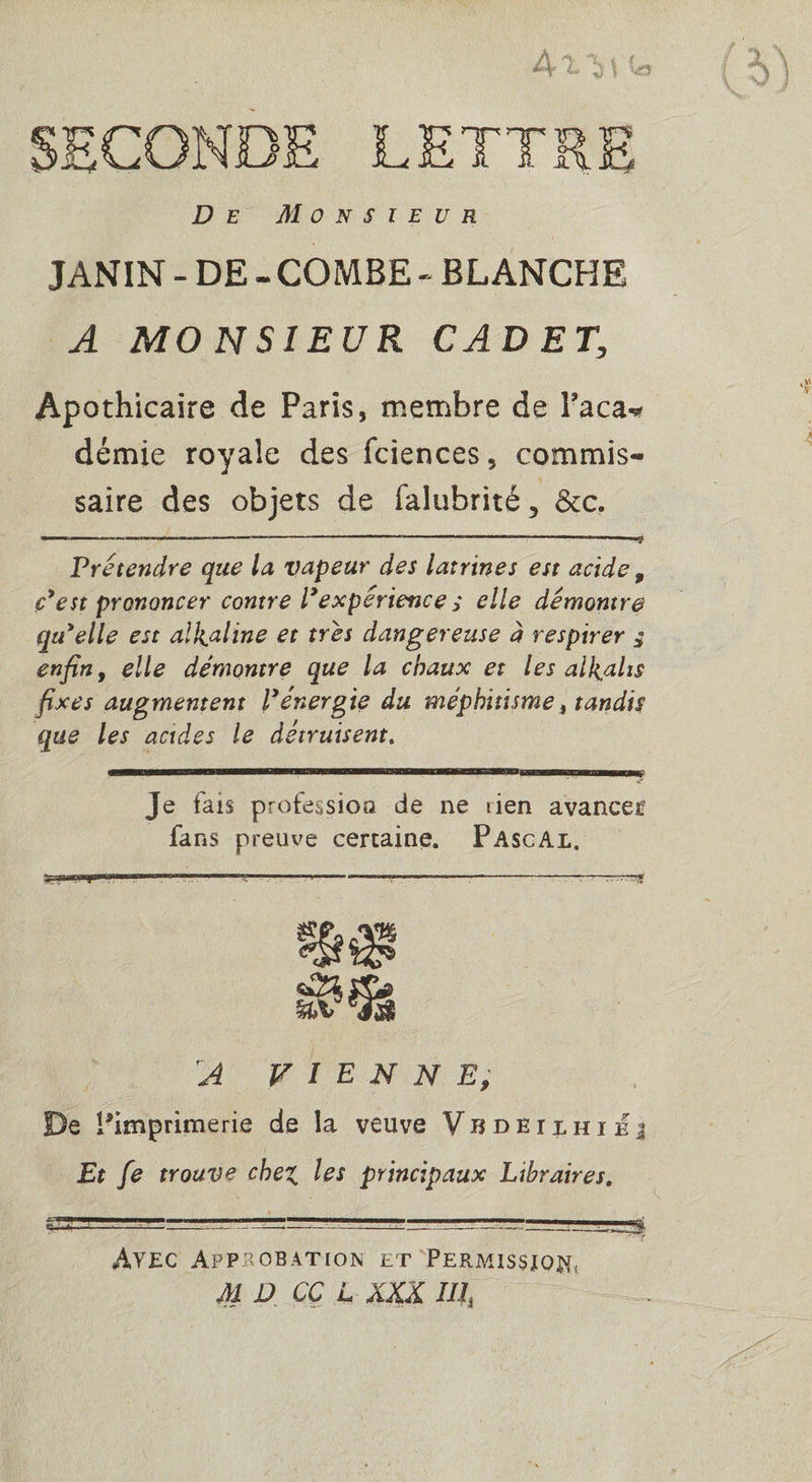 De Monsieur JANIN - DE - COMBE - BLANCHE A MONSIEUR CADET, Apothicaire de Paris, membre de Paca-* démie royale des fciences, commis¬ saire des objets de falubrité5 6cc. — “ ™ a —-—— - -- ” -”■/ ' -i» Prétendre que la vapeur des latrines est acide 9 c’est prononcer contre l’expérience s elle démontre qu’elle est alcaline et très dangereuse à respirer 3 enfin f elle démontre que la chaux et les alcalis fixes augmentent P énergie du méphitisme, tandis que les acides le détruisent. Je tais profession de ne rien avancer fans preuve certaine. Pascal. A VIENNE, De ^imprimerie de la veuve Vbdbilhiej Et [e trouve chez, les principaux Libraires. Avec Approbation et Permission, M D CÇ L XXX IIIj