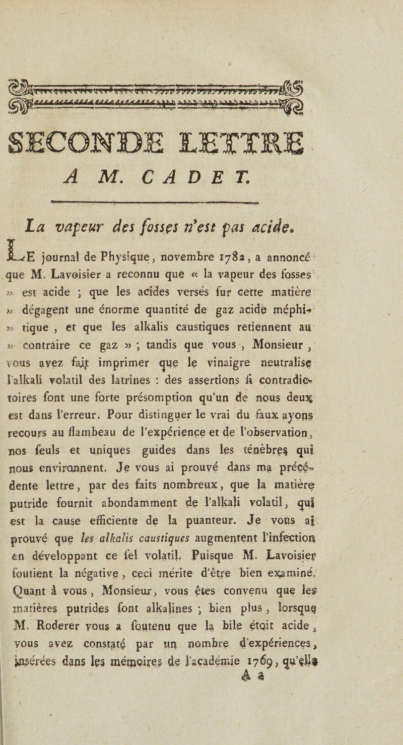 La vapeur des fosses n'est pas acide» Le journal de Physique, novembre 1782, a annoncé que M. Lavoisier a reconnu que « la vapeur des fosses ». est acide ; que les acides versés fur cette matière » dégagent une énorme quantité de gaz acide méphi* » tique , et que les alkalis caustiques retiennent au contraire ce gaz » ; tandis que vous , Monsieur , vous avez fai£ imprimer que le vinaigre neutralise î'alkali volatil des latrines : des assertions fi çontradic*’ toires font une forte présomption qu’un de nous deux est dans l’erreur. Pour distinguer le vrai du faux ayons recours au flambeau de l’expérience et de l’observation, nos feuls et uniques guides dans les ténèbre^ qui nous environnent. Je vous ai prouvé dans ma précé-&gt; dente lettre, par des faits nombreux, que la matière putride fournit abondamment de I’alkali volatil, qui est la cause efficiente de la puanteur. Je vous af prouvé que les alkalis caustiques augmentent l’infection en développant ce fel volatil. Puisque M. Lavoisier fouiient la négative , ceci mérite d’être bien examiné. Quant à vous, Monsieur, vous &lt;ptes convenu que les matières putrides font alkajines * bien plus , lorsque M. Roderer yous a foutenu que la bile étQit acide, yous avez constaté par un nombre 4 expériences „ gérées dans les mémoires de l’académie 1769, qu’ellt