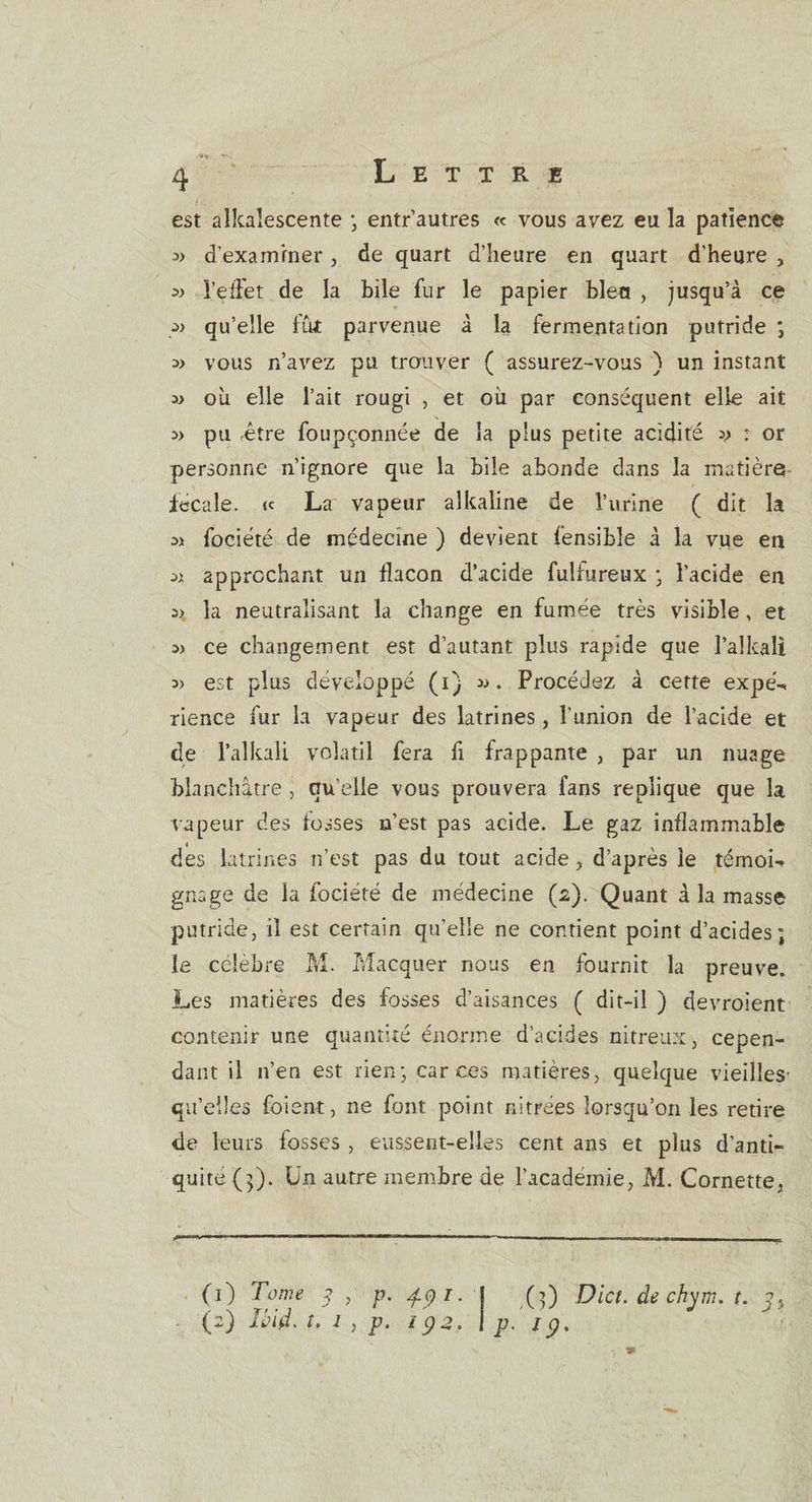 est aîkalescente ; entr’autres « vous avez eu la patience :» d’examiner, de quart d’heure en quart d'heure , » l’effet de la bile fur le papier bleu , jusqu’à ce qu’elle fût parvenue à la fermentation putride ; o) vous n’avez pu trouver ( assurez-vous ) un instant w où elle l’ait rougi , et où par conséquent elle ait pu fêtre foupçonnée de la plus petite acidité « : or personne n’ignore que la bile abonde dans la matière fécale. &lt;c La vapeur alkaline de l’urine ( dit la « fociété de médecine ) devient fensible à la vue en « approchant un flacon d’acide fulfureux • l’acide en la neutralisant la change en fumée très visible, et w ce changement est d’autant plus rapide que l’aîkali 3&gt; est plus développé (i) «. Procédez à cette expé¬ rience fur la vapeur des latrines, l’union de l’acide et de l’alkali volatil fera fi frappante , par un nuage blanchâtre, quelle vous prouvera fans répliqué que la vapeur des fosses n’est pas acide. Le gaz inflammable des latrines n’est pas du tout acide , d’après le témoin gnage de la fociété de médecine (2). Quant à la masse putride, il est certain qu’elle ne contient point d’acides; le célébré M. Macquer nous en fournit la preuve. Les matières des fosses d’aisances ( dit-il ) devraient contenir une quantité énorme d’acides nitreux, cepen¬ dant il n’en est rien; car ces matières, quelque vieilles qu’elles foient, ne font point nitrees lorsqu’on les retire de leurs fosses , eussent-elles cent ans et plus d’anti¬ quité (j). Un autre membre de l’academie, M. Cornette, (1) Tome p , p. 4.91. j (;) Dict. de chym. t. (2) Ibid, u 1 , p. 192. \ p.' 19.